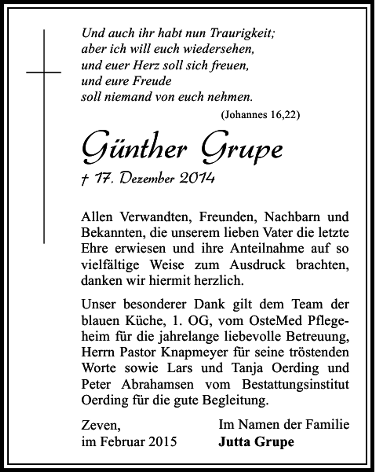 <p>Und auch ihr habt nun Traurigkeit;<br />aber ich will euch wiedersehen,<br />und euer Herz soll sich freuen,<br />und eure Freude<br />soll niemand von euch nehmen.<br />(Johannes 16,22)</p><p>Günther Grupe<br />† 17. Dezember 2014</p><p>Allen Verwandten, Freunden, Nachbarn und<br />Bekannten, die unserem lieben Vater die letzte<br />Ehre erwiesen und ihre Anteilnahme auf so<br />vielfältige Weise zum Ausdruck brachten,<br />danken wir hiermit herzlich.<br />Unser besonderer Dank gilt dem Team der<br />blauen Küche, 1. OG, vom OsteMed Pflegeheim für die jahrelange liebevolle Betreuung,<br />Herrn Pastor Knapmeyer für seine tröstenden<br />Worte sowie Lars und Tanja Oerding und<br />Peter Abrahamsen vom Bestattungsinstitut<br />Oerding für die gute Begleitung.<br />Zeven,<br />im Februar 2015</p><p>Im Namen der Familie<br />Jutta Grupe</p>