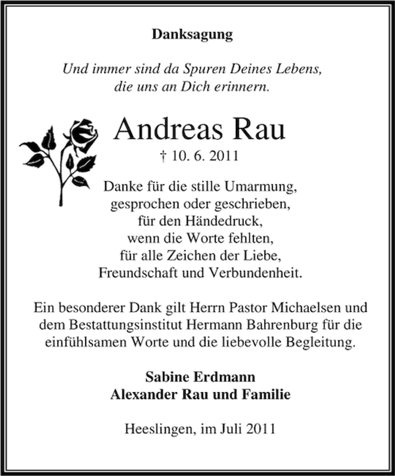 <p>Danksagung<br />Und immer sind da Spuren Deines Lebens,<br />die uns an Dich erinnern.</p><p>Andreas Rau<br />† 10. 6. 2011<br />Danke für die stille Umarmung,<br />gesprochen oder geschrieben,<br />für den Händedruck,<br />wenn die Worte fehlten,<br />für alle Zeichen der Liebe,<br />Freundschaft und Verbundenheit.<br />Ein besonderer Dank gilt Herrn Pastor Michaelsen und<br />dem Bestattungsinstitut Hermann Bahrenburg für die<br />einfühlsamen Worte und die liebevolle Begleitung.<br />Sabine Erdmann<br />Alexander Rau und Familie<br />Heeslingen, im Juli 2011</p>