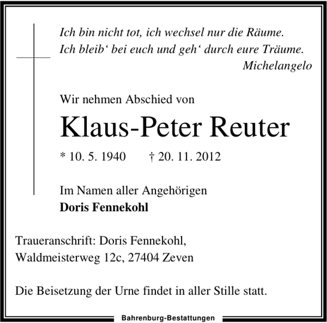 <p>Ich bin nicht tot, ich wechsel nur die Räume.<br />Ich bleib‘ bei euch und geh‘ durch eure Träume.<br />Michelangelo<br />Wir nehmen Abschied von</p><p>Klaus-Peter Reuter<br />* 10. 5. 1940</p><p>† 20. 11. 2012</p><p>Im Namen aller Angehörigen<br />Doris Fennekohl<br />Traueranschrift: Doris Fennekohl,<br />Waldmeisterweg 12c, 27404 Zeven<br />Die Beisetzung der Urne findet in aller Stille statt.<br />Bahrenburg-Bestattungen</p>
