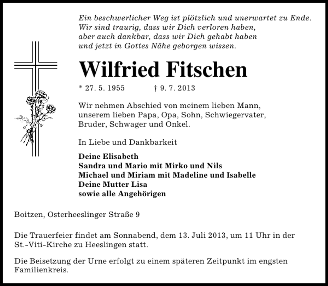 <p>Ein beschwerlicher Weg ist plötzlich und unerwartet zu Ende.<br />Wir sind traurig, dass wir Dich verloren haben,<br />aber auch dankbar, dass wir Dich gehabt haben<br />und jetzt in Gottes Nähe geborgen wissen.</p>
<p>Wilfried Fitschen<br />* 27. 5. 1955</p>
<p>† 9. 7. 2013</p>
<p>Wir nehmen Abschied von meinem lieben Mann,<br />unserem lieben Papa, Opa, Sohn, Schwiegervater,<br />Bruder, Schwager und Onkel.<br />In Liebe und Dankbarkeit<br />Deine Elisabeth<br />Sandra und Mario mit Mirko und Nils<br />Michael und Miriam mit Madeline und Isabelle<br />Deine Mutter Lisa<br />sowie alle Angehörigen<br />Boitzen, Osterheeslinger Straße 9<br />Die Trauerfeier findet am Sonnabend, dem 13. Juli 2013, um 11 Uhr in der<br />St.-Viti-Kirche zu Heeslingen statt.<br />Die Beisetzung der Urne erfolgt zu einem späteren Zeitpunkt im engsten<br />Familienkreis.</p>
