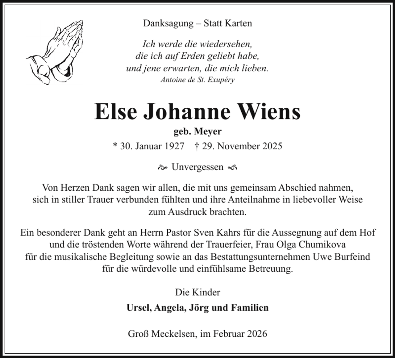 <p>Danksagung – Statt Karten<br />Ich werde die wiedersehen,<br />die ich auf Erden geliebt habe,<br />und jene erwarten, die mich lieben.<br />Antoine de St. Exupéry</p><p>Else Johanne Wiens<br />geb. Meyer<br />* 30. Januar 1927 † 29. November 2025<br /> Unvergessen <br />Von Herzen Dank sagen wir allen, die mit uns gemeinsam Abschied nahmen,<br />sich in stiller Trauer verbunden fühlten und ihre Anteilnahme in liebevoller Weise<br />zum Ausdruck brachten.<br />Ein besonderer Dank geht an Herrn Pastor Sven Kahrs für die Aussegnung auf dem Hof<br />und die tröstenden Worte während der Trauerfeier, Frau Olga Chumikova<br />für die musikalische Begleitung sowie an das Bestattungsunternehmen Uwe Burfeind<br />für die würdevolle und einfühlsame Betreuung.<br />Die Kinder<br />Ursel, Angela, Jörg und Familien<br />Groß Meckelsen, im Februar 2026</p>