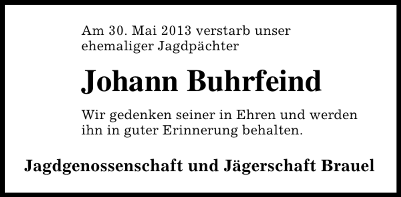 <p>Am 30. Mai 2013 verstarb unser<br />ehemaliger Jagdpächter</p><p>Johann Buhrfeind<br />Wir gedenken seiner in Ehren und werden<br />ihn in guter Erinnerung behalten.</p><p>Jagdgenossenschaft und Jägerschaft Brauel</p>