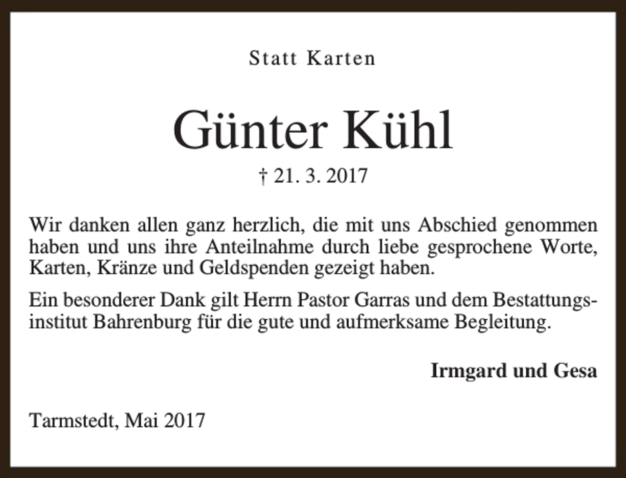 <p>Statt Karten</p><p>Günter Kühl<br />† 21. 3. 2017</p><p>Wir danken allen ganz herzlich, die mit uns Abschied genommen<br />haben und uns ihre Anteilnahme durch liebe gesprochene Worte,<br />Karten, Kränze und Geldspenden gezeigt haben.<br />Ein besonderer Dank gilt Herrn Pastor Garras und dem Bestattungsinstitut Bahrenburg für die gute und aufmerksame Begleitung.<br />Irmgard und Gesa<br />Tarmstedt, Mai 2017</p>
