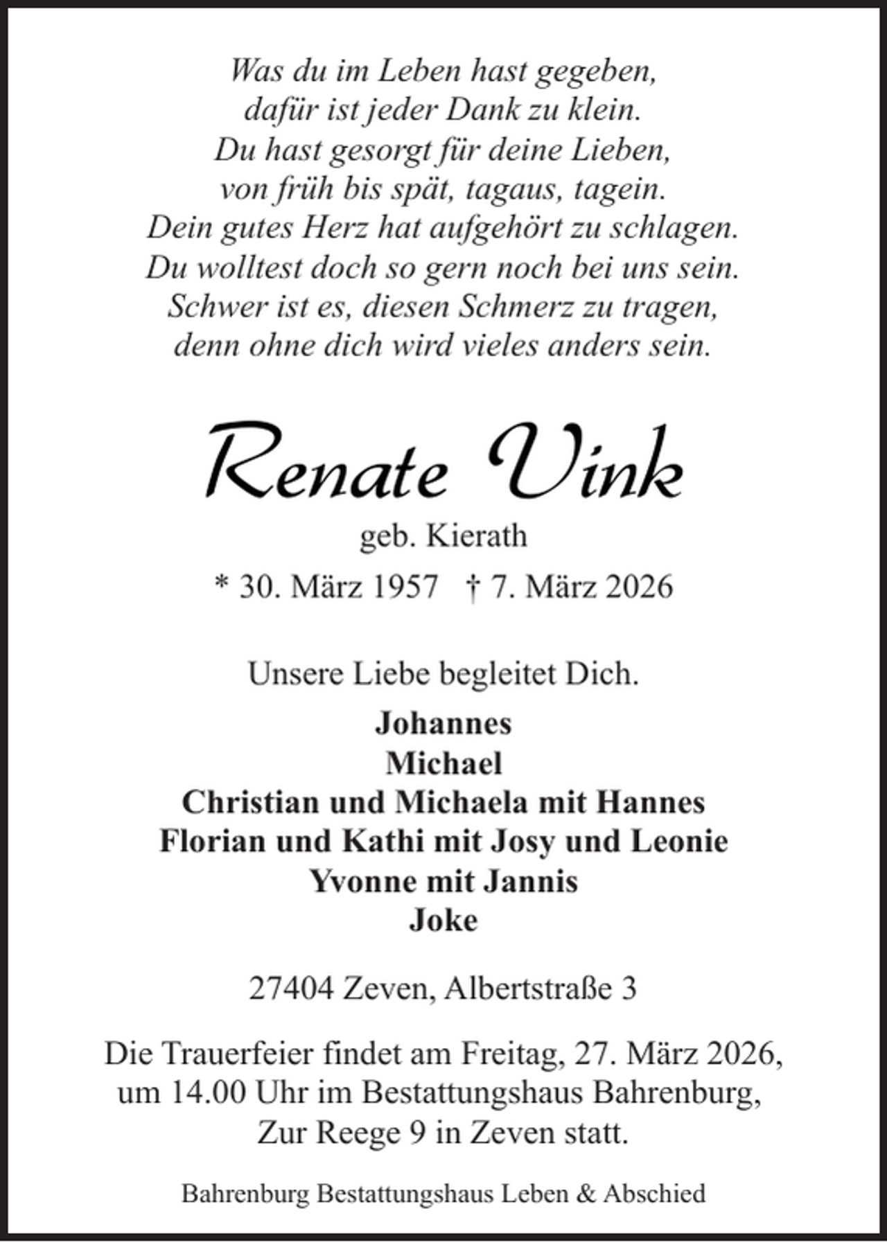 <p>Was du im Leben hast gegeben,<br />dafür ist jeder Dank zu klein.<br />Du hast gesorgt für deine Lieben,<br />von früh bis spät, tagaus, tagein.<br />Dein gutes Herz hat aufgehört zu schlagen.<br />Du wolltest doch so gern noch bei uns sein.<br />Schwer ist es, diesen Schmerz zu tragen,<br />denn ohne dich wird vieles anders sein.</p><p>Renate Vink<br />geb. Kierath<br />* 30. März 1957 † 7. März 2026</p><p>Unsere Liebe begleitet Dich.<br />Johannes<br />Michael<br />Christian und Michaela mit Hannes<br />Florian und Kathi mit Josy und Leonie<br />Yvonne mit Jannis<br />Joke<br />27404 Zeven, Albertstraße 3<br />Die Trauerfeier findet am Freitag, 27. März 2026,<br />um 14.00 Uhr im Bestattungshaus Bahrenburg,<br />Zur Reege 9 in Zeven statt.<br />Bahrenburg Bestattungshaus Leben &amp; Abschied</p>