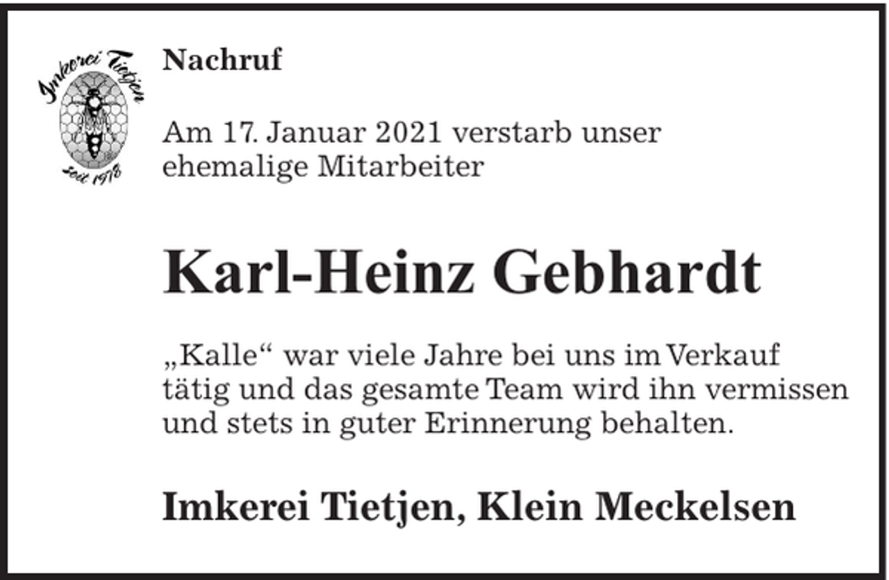 <p>Nachruf<br />Am 17. Januar 2021 verstarb unser<br />ehemalige Mitarbeiter</p><p>Karl-Heinz Gebhardt<br />„Kalle“ war viele Jahre bei uns im Verkauf<br />tätig und das gesamte Team wird ihn vermissen<br />und stets in guter Erinnerung behalten.</p><p>Imkerei Tietjen, Klein Meckelsen</p>