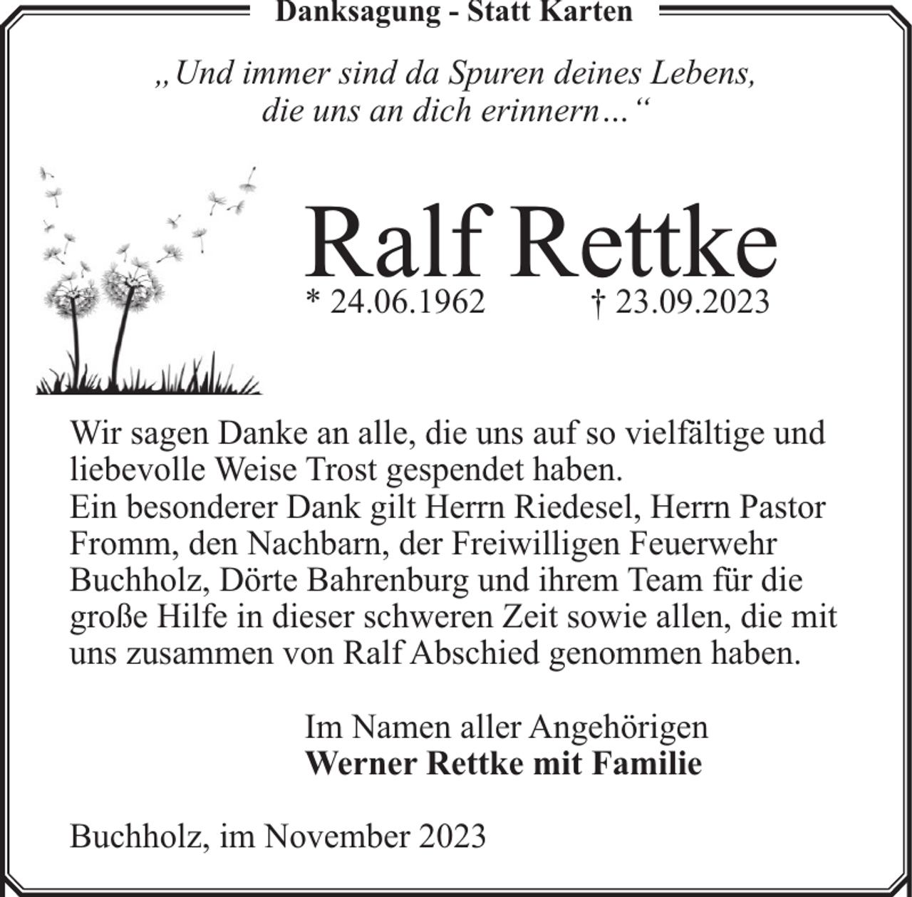 <p>Danksagung - Statt Karten</p><p>„Und immer sind da Spuren deines Lebens,<br />die uns an dich erinnern…“</p><p>Ralf Rettke<br />* 24.06.1962</p><p>† 23.09.2023</p><p>Wir sagen Danke an alle, die uns auf so vielfältige und<br />liebevolle Weise Trost gespendet haben.<br />Ein besonderer Dank gilt Herrn Riedesel, Herrn Pastor<br />Fromm, den Nachbarn, der Freiwilligen Feuerwehr<br />Buchholz, Dörte Bahrenburg und ihrem Team für die<br />große Hilfe in dieser schweren Zeit sowie allen, die mit<br />uns zusammen von Ralf Abschied genommen haben.<br />Im Namen aller Angehörigen<br />Werner Rettke mit Familie<br />Buchholz, im November 2023</p>