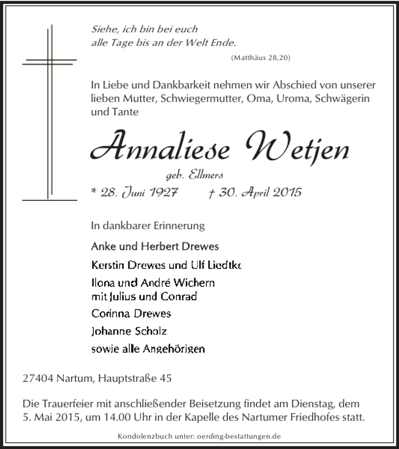 <p>Siehe, ich bin bei euch<br />alle Tage bis an der Welt Ende.<br />(Matthäus 28,20)</p><p>In Liebe und Dankbarkeit nehmen wir Abschied von unserer<br />lieben Mutter, Schwiegermutter, Oma, Uroma, Schwägerin<br />und Tante</p><p>Annaliese Wetjen</p><p>geb. Ellmers<br />* 28. Juni 1927<br />† 30. April 2015<br />In dankbarer Erinnerung</p><p>27404 Nartum, Hauptstraße 45<br />Die Trauerfeier mit anschließender Beisetzung findet am Dienstag, dem<br />5. Mai 2015, um 14.00 Uhr in der Kapelle des Nartumer Friedhofes statt.<br />Kondolenzbuch unter: oerding-bestattungen.de</p>