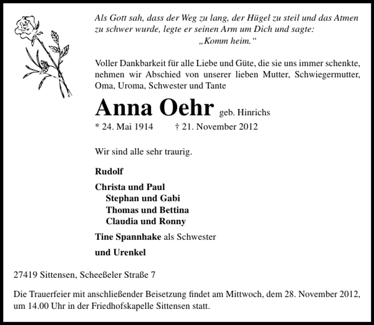 <p>Als Gott sah, dass der Weg zu lang, der Hügel zu steil und das Atmen<br />zu schwer wurde, legte er seinen Arm um Dich und sagte:<br />„Komm heim.“<br />Voller Dankbarkeit für alle Liebe und Güte, die sie uns immer schenkte,<br />nehmen wir Abschied von unserer lieben Mutter, Schwiegermutter,<br />Oma, Uroma, Schwester und Tante</p><p>Anna Oehr</p><p>* 24. Mai 1914</p><p>geb. Hinrichs<br />† 21. November 2012</p><p>Wir sind alle sehr traurig.<br />Rudolf<br />Christa und Paul<br />Stephan und Gabi<br />Thomas und Bettina<br />Claudia und Ronny<br />Tine Spannhake als Schwester<br />und Urenkel<br />27419 Sittensen, Scheeßeler Straße 7<br />Die Trauerfeier mit anschließender Beisetzung ﬁndet am Mittwoch, dem 28. November 2012,<br />um 14.00 Uhr in der Friedhofskapelle Sittensen statt.</p>