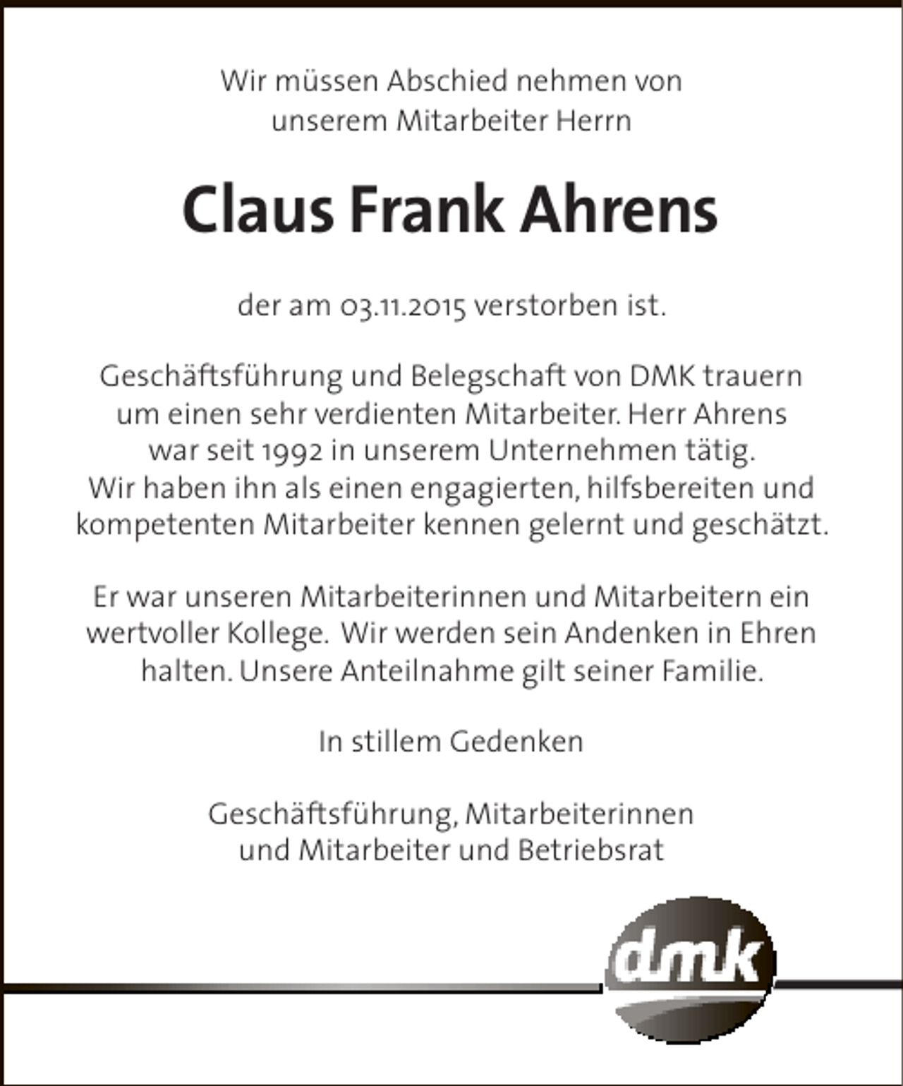 <p>Wir müssen Abschied nehmen von<br />unserem Mitarbeiter Herrn</p><p>Claus Frank Ahrens<br />der am 03.11.2015 verstorben ist.<br />Geschäftsführung und Belegschaft von DMK trauern<br />um einen sehr verdienten Mitarbeiter. Herr Ahrens<br />war seit 1992 in unserem Unternehmen tätig.<br />Wir haben ihn als einen engagierten, hilfsbereiten und<br />kompetenten Mitarbeiter kennen gelernt und geschätzt.<br />Er war unseren Mitarbeiterinnen und Mitarbeitern ein<br />wertvoller Kollege. Wir werden sein Andenken in Ehren<br />halten. Unsere Anteilnahme gilt seiner Familie.<br />In stillem Gedenken<br />Geschäftsführung, Mitarbeiterinnen<br />und Mitarbeiter und Betriebsrat</p>