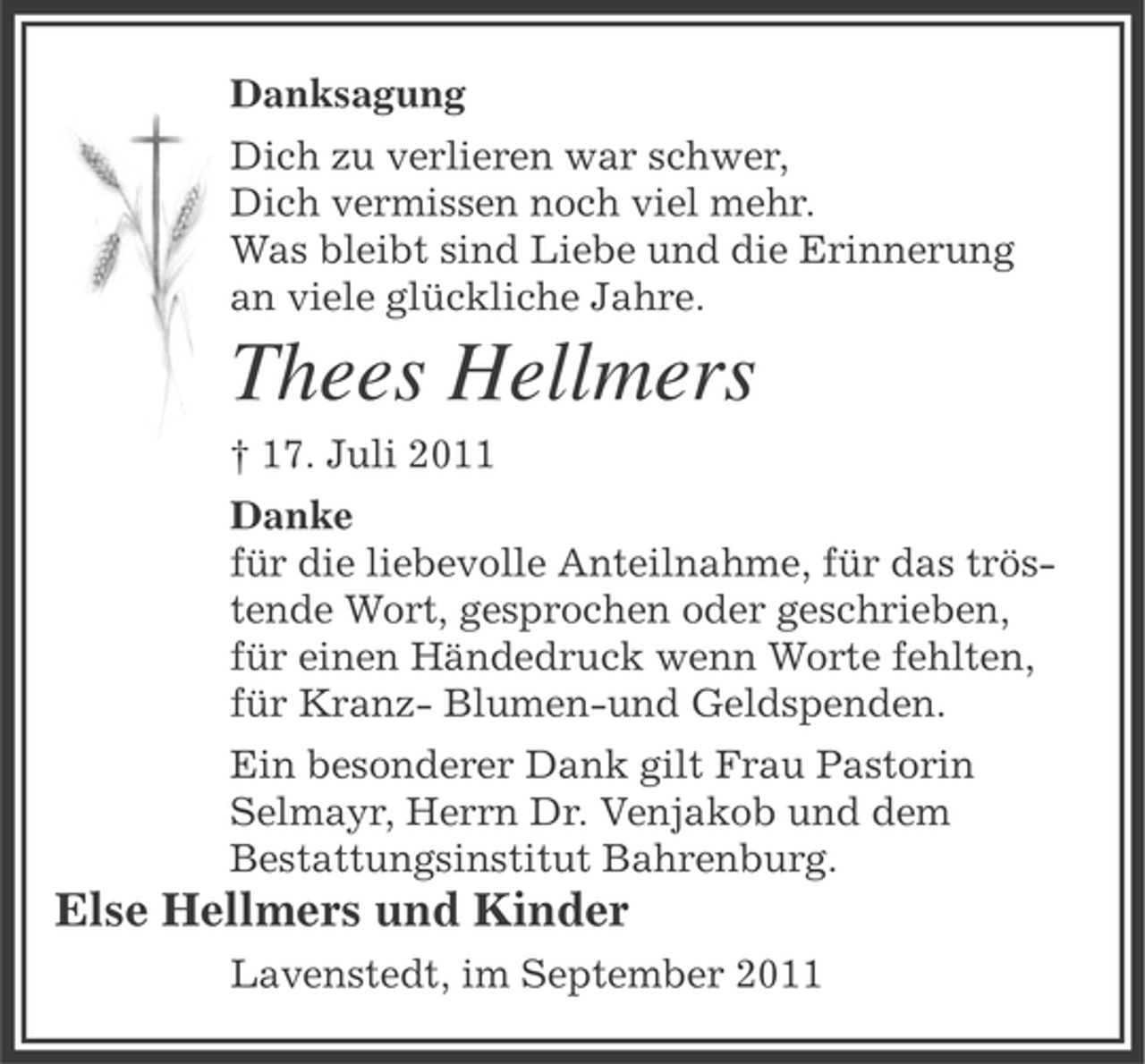 <p>Danksagung<br />Dich zu verlieren war schwer,<br />Dich vermissen noch viel mehr.<br />Was bleibt sind Liebe und die Erinnerung<br />an viele glückliche Jahre.</p><p>Thees Hellmers<br />† 17. Juli 2011<br />Danke<br />für die liebevolle Anteilnahme, für das tröstende Wort, gesprochen oder geschrieben,<br />für einen Händedruck wenn Worte fehlten,<br />für Kranz- Blumen-und Geldspenden.<br />Ein besonderer Dank gilt Frau Pastorin<br />Selmayr, Herrn Dr. Venjakob und dem<br />Bestattungsinstitut Bahrenburg.</p><p>Else Hellmers und Kinder<br />Lavenstedt, im September 2011</p>