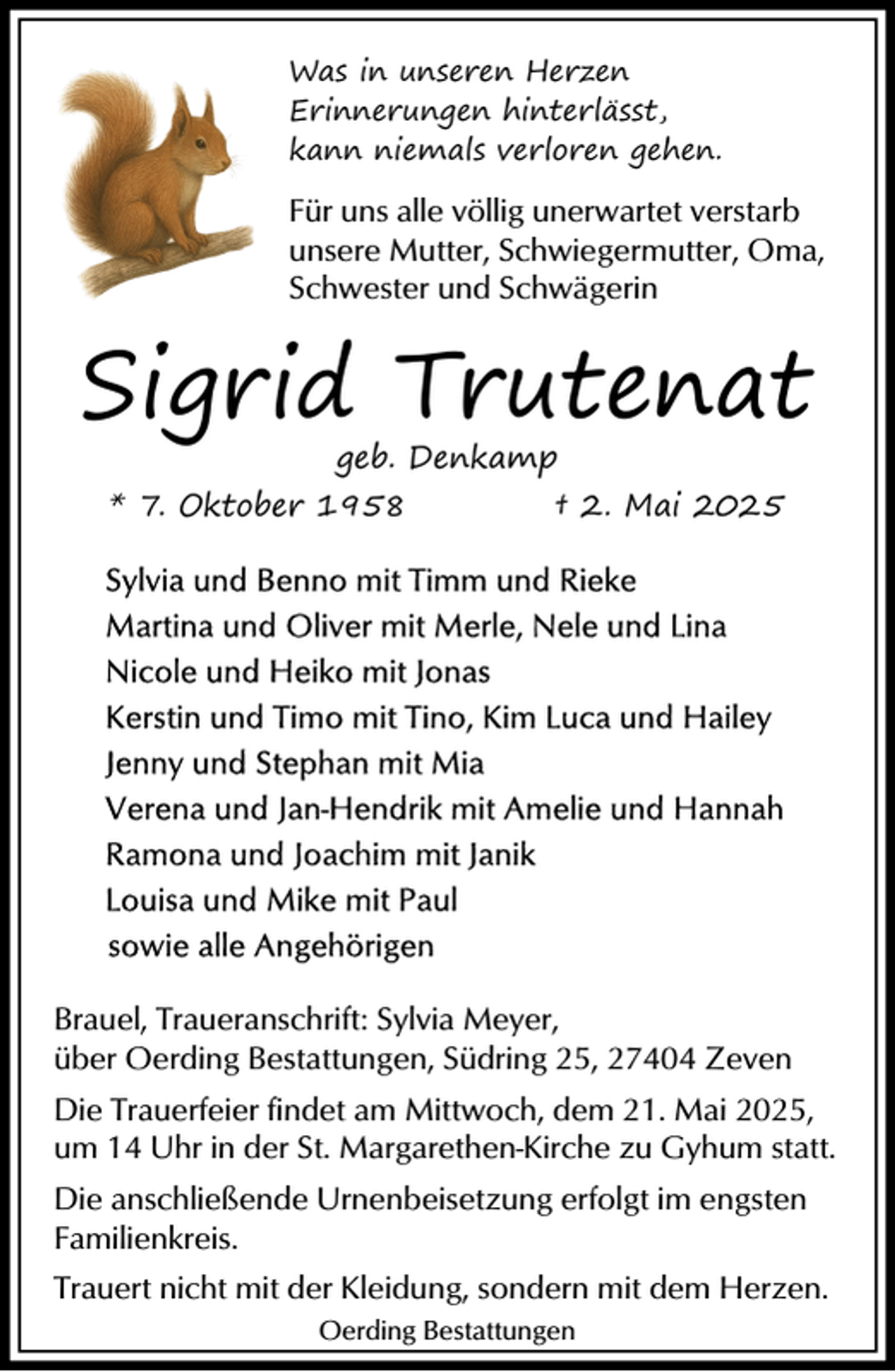 <p>Was in unseren Herzen<br />Erinnerungen hinterlässt,<br />kann niemals verloren gehen.</p><p>Für uns alle völlig unerwartet verstarb<br />unsere Mutter, Schwiegermutter, Oma,<br />Schwester und Schwägerin</p><p>Sigrid Trutenat<br />geb. Denkamp<br />* 7. Oktober 1958<br />† 2. Mai 2025</p><p>Brauel, Traueranschrift: Sylvia Meyer,<br />über Oerding Bestattungen, Südring 25, 27404 Zeven<br />Die Trauerfeier findet am Mittwoch, dem 21. Mai 2025,<br />um 14 Uhr in der St. Margarethen-Kirche zu Gyhum statt.<br />Die anschließende Urnenbeisetzung erfolgt im engsten<br />Familienkreis.<br />Trauert nicht mit der Kleidung, sondern mit dem Herzen.<br />Oerding Bestattungen</p>