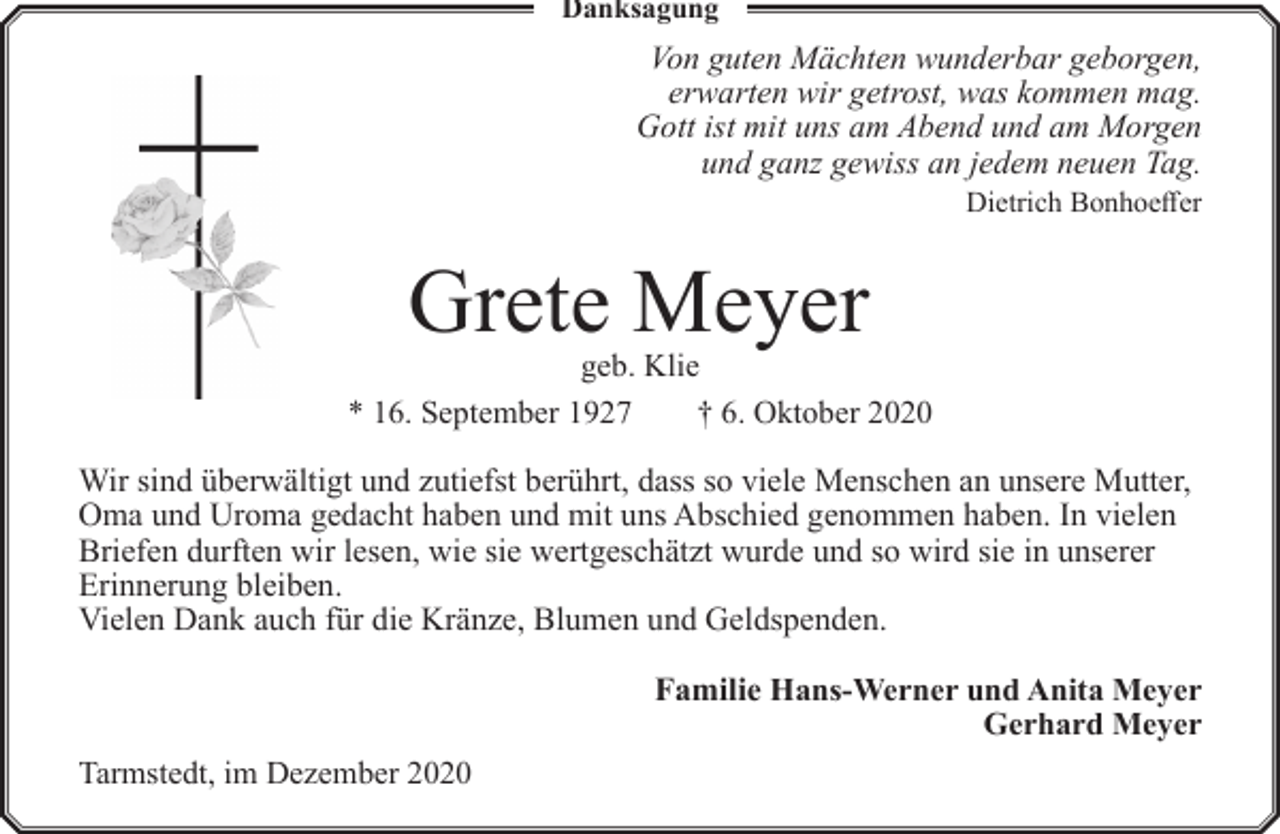 <p>Danksagung</p><p>Von guten Mächten wunderbar geborgen,<br />erwarten wir getrost, was kommen mag.<br />Gott ist mit uns am Abend und am Morgen<br />und ganz gewiss an jedem neuen Tag.</p><p>Dietrich Bonhoeffer</p><p>Grete Meyer</p><p>geb. Klie<br />* 16. September 1927<br />† 6. Oktober 2020</p><p>Wir sind überwältigt und zutiefst berührt, dass so viele Menschen an unsere Mutter,<br />Oma und Uroma gedacht haben und mit uns Abschied genommen haben. In vielen<br />Briefen durften wir lesen, wie sie wertgeschätzt wurde und so wird sie in unserer<br />Erinnerung bleiben.<br />Vielen Dank auch für die Kränze, Blumen und Geldspenden.<br />Familie Hans-Werner und Anita Meyer<br />Gerhard Meyer<br />Tarmstedt, im Dezember 2020</p>