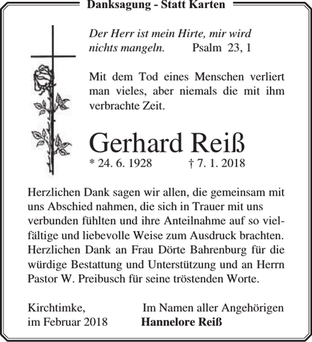 <p>Danksagung - Statt Karten<br />Der Herr ist mein Hirte, mir wird<br />nichts mangeln.<br />Psalm 23, 1<br />Mit dem Tod eines Menschen verliert<br />man vieles, aber niemals die mit ihm<br />verbrachte Zeit.</p><p>Gerhard †Reiß<br />7. 1. 2018</p><p>* 24. 6. 1928</p><p>Herzlichen Dank sagen wir allen, die gemeinsam mit<br />uns Abschied nahmen, die sich in Trauer mit uns<br />verbunden fühlten und ihre Anteilnahme auf so vielfältige und liebevolle Weise zum Ausdruck brachten.<br />Herzlichen Dank an Frau Dörte Bahrenburg für die<br />würdige Bestattung und Unterstützung und an Herrn<br />Pastor W. Preibusch für seine tröstenden Worte.<br />Kirchtimke,<br />im Februar 2018</p><p>Im Namen aller Angehörigen<br />Hannelore Reiß</p>