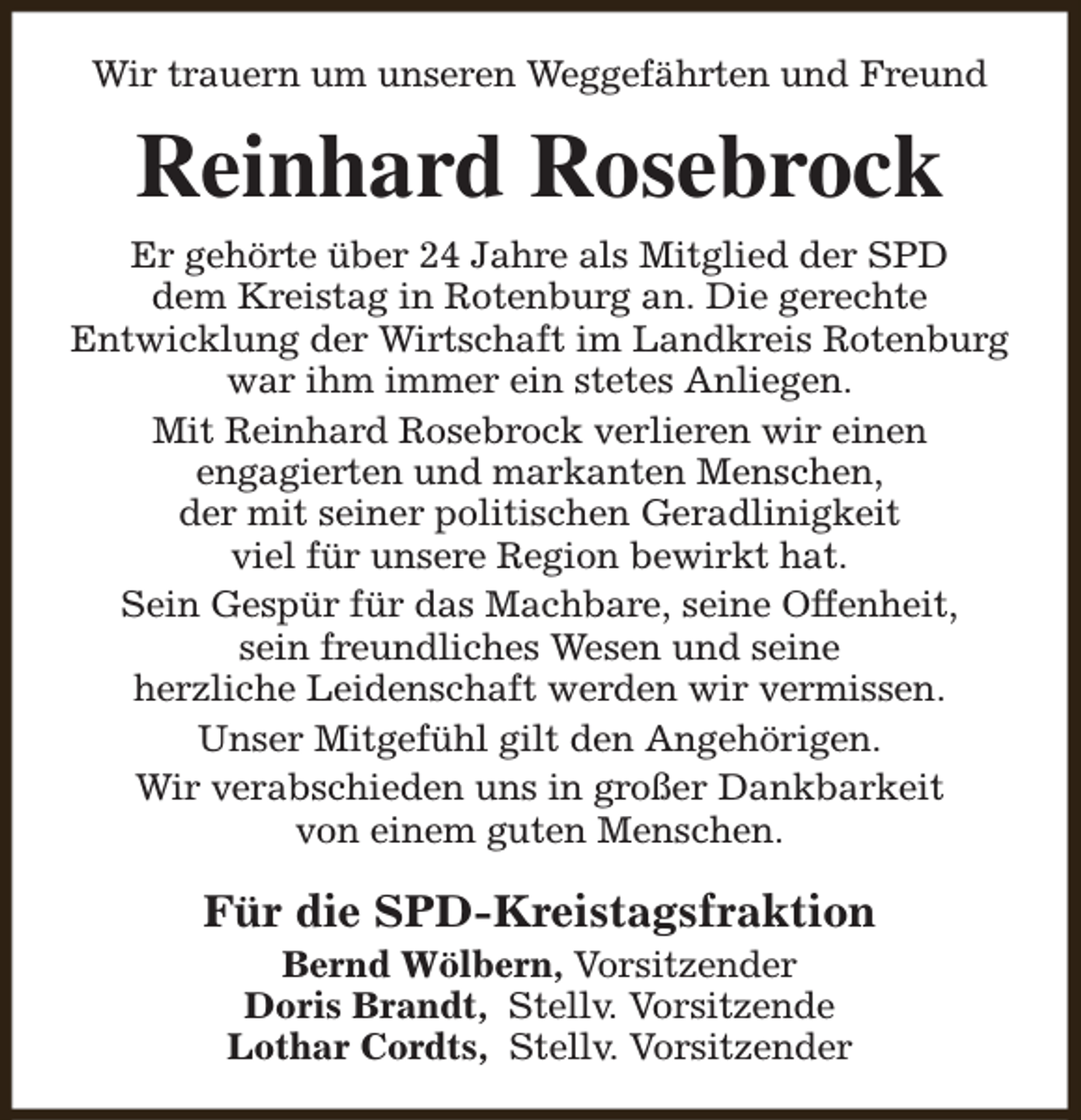 <p>Wir trauern um unseren Weggefährten und Freund</p><p>Reinhard Rosebrock<br />Er gehörte über 24 Jahre als Mitglied der SPD<br />dem Kreistag in Rotenburg an. Die gerechte<br />Entwicklung der Wirtschaft im Landkreis Rotenburg<br />war ihm immer ein stetes Anliegen.<br />Mit Reinhard Rosebrock verlieren wir einen<br />engagierten und markanten Menschen,<br />der mit seiner politischen Geradlinigkeit<br />viel für unsere Region bewirkt hat.<br />Sein Gespür für das Machbare, seine Offenheit,<br />sein freundliches Wesen und seine<br />herzliche Leidenschaft werden wir vermissen.<br />Unser Mitgefühl gilt den Angehörigen.<br />Wir verabschieden uns in großer Dankbarkeit<br />von einem guten Menschen.</p><p>Für die SPD-Kreistagsfraktion<br />Bernd Wölbern, Vorsitzender<br />Doris Brandt, Stellv. Vorsitzende<br />Lothar Cordts, Stellv. Vorsitzender</p>