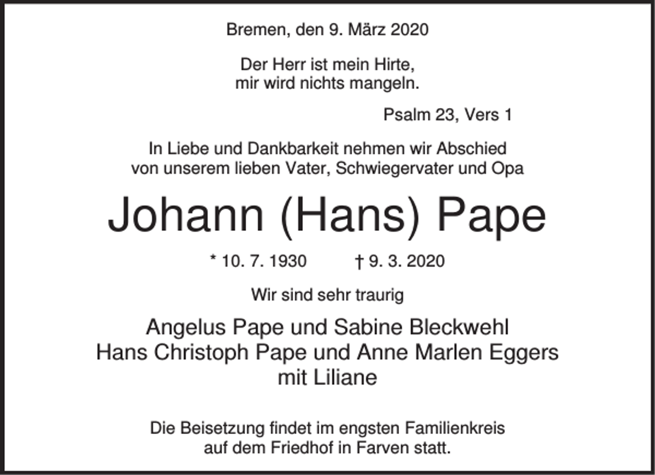 <p>Bremen, den 9. März 2020<br />Der Herr ist mein Hirte,<br />mir wird nichts mangeln.<br />Psalm 23, Vers 1<br />In Liebe und Dankbarkeit nehmen wir Abschied<br />von unserem lieben Vater, Schwiegervater und Opa</p><p>Johann (Hans) Pape<br />* 10. 7. 1930</p><p>† 9. 3. 2020</p><p>Wir sind sehr traurig</p><p>Angelus Pape und Sabine Bleckwehl<br />Hans Christoph Pape und Anne Marlen Eggers<br />mit Liliane<br />Die Beisetzung findet im engsten Familienkreis<br />auf dem Friedhof in Farven statt.</p>