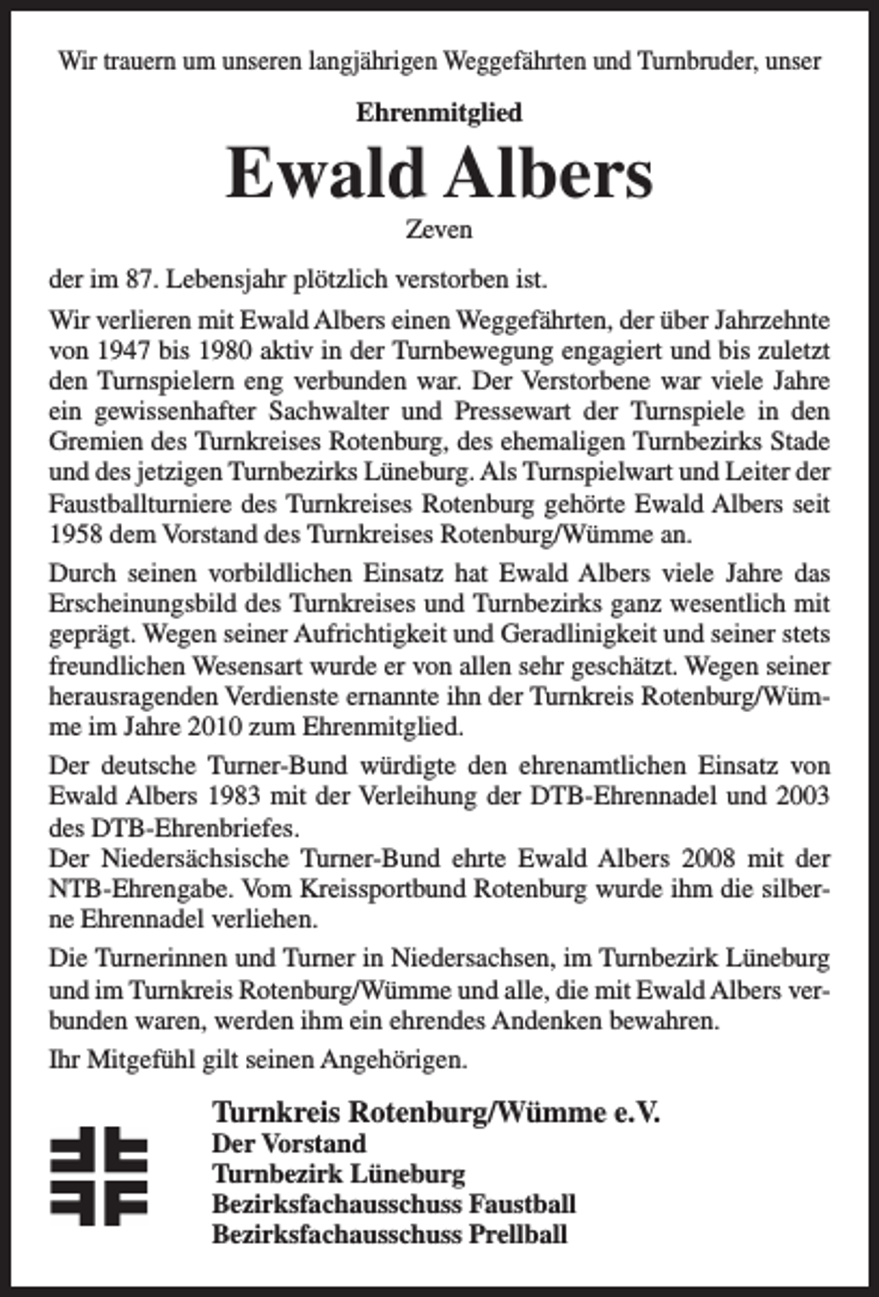 <p>Wir trauern um unseren langjährigen Weggefährten und Turnbruder, unser<br />Ehrenmitglied</p><p>Ewald Albers<br />Zeven</p><p>der im 87. Lebensjahr plötzlich verstorben ist.<br />Wir verlieren mit Ewald Albers einen Weggefährten, der über Jahrzehnte<br />von 1947 bis 1980 aktiv in der Turnbewegung engagiert und bis zuletzt<br />den Turnspielern eng verbunden war. Der Verstorbene war viele Jahre<br />ein gewissenhafter Sachwalter und Pressewart der Turnspiele in den<br />Gremien des Turnkreises Rotenburg, des ehemaligen Turnbezirks Stade<br />und des jetzigen Turnbezirks Lüneburg. Als Turnspielwart und Leiter der<br />Faustballturniere des Turnkreises Rotenburg gehörte Ewald Albers seit<br />1958 dem Vorstand des Turnkreises Rotenburg/Wümme an.<br />Durch seinen vorbildlichen Einsatz hat Ewald Albers viele Jahre das<br />Erscheinungsbild des Turnkreises und Turnbezirks ganz wesentlich mit<br />geprägt. Wegen seiner Aufrichtigkeit und Geradlinigkeit und seiner stets<br />freundlichen Wesensart wurde er von allen sehr geschätzt. Wegen seiner<br />herausragenden Verdienste ernannte ihn der Turnkreis Rotenburg/Wümme im Jahre 2010 zum Ehrenmitglied.<br />Der deutsche Turner-Bund würdigte den ehrenamtlichen Einsatz von<br />Ewald Albers 1983 mit der Verleihung der DTB-Ehrennadel und 2003<br />des DTB-Ehrenbriefes.<br />Der Niedersächsische Turner-Bund ehrte Ewald Albers 2008 mit der<br />NTB-Ehrengabe. Vom Kreissportbund Rotenburg wurde ihm die silberne Ehrennadel verliehen.<br />Die Turnerinnen und Turner in Niedersachsen, im Turnbezirk Lüneburg<br />und im Turnkreis Rotenburg/Wümme und alle, die mit Ewald Albers verbunden waren, werden ihm ein ehrendes Andenken bewahren.<br />Ihr Mitgefühl gilt seinen Angehörigen.</p><p>Turnkreis Rotenburg/Wümme e.V.</p><p>Der Vorstand<br />Turnbezirk Lüneburg<br />Bezirksfachausschuss Faustball<br />Bezirksfachausschuss Prellball</p>