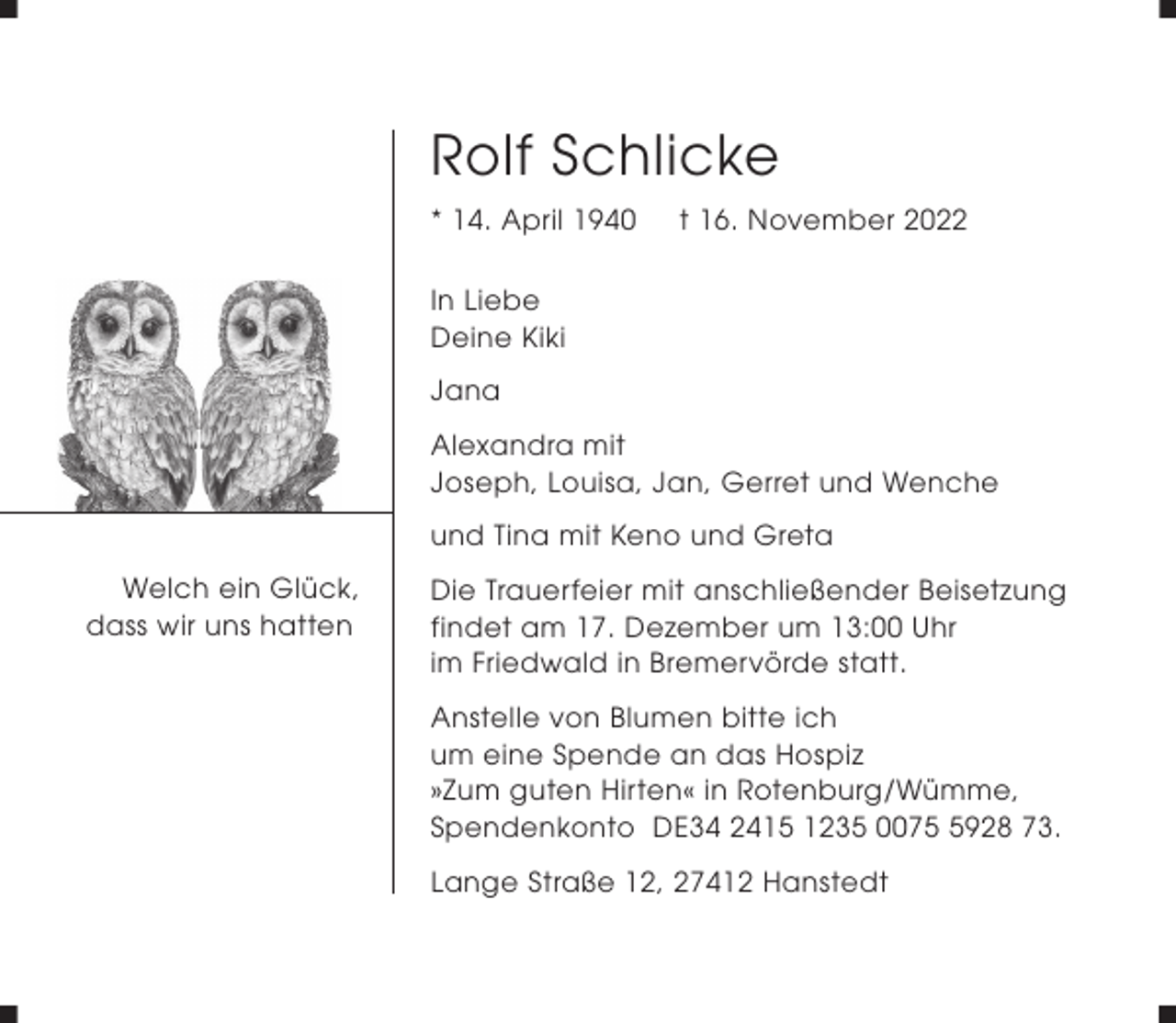<p>Rolf Schlicke<br />* 14. April 1940</p><p>t 16. November 2022</p><p>In Liebe<br />Deine Kiki<br />Jana<br />Alexandra mit<br />Joseph, Louisa, Jan, Gerret und Wenche<br />und Tina mit Keno und Greta<br />Welch ein Glück,<br />dass wir uns hatten</p><p>Die Trauerfeier mit anschließender Beisetzung<br />findet am 17. Dezember um 13:00 Uhr<br />im Friedwald in Bremervörde statt.<br />Anstelle von Blumen bitte ich<br />um eine Spende an das Hospiz<br />»Zum guten Hirten« in Rotenburg/Wümme,<br />Spendenkonto DE34 2415 1235 007928 73.<br />Lange Straße 12, 27412 Hanstedt</p>