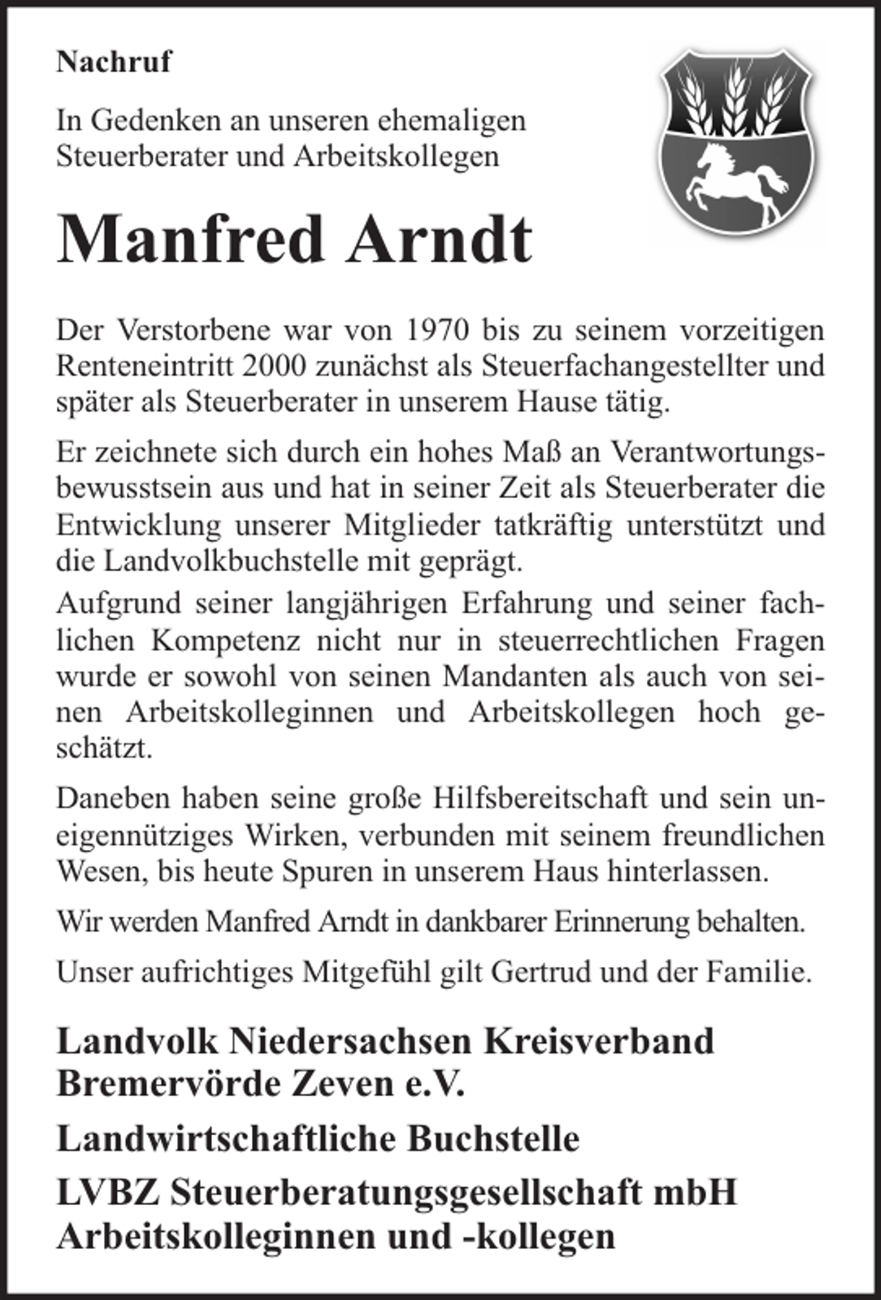 <p>Nachruf<br />In Gedenken an unseren ehemaligen<br />Steuerberater und Arbeitskollegen</p><p>Manfred Arndt<br />Der Verstorbene war von 1970 bis zu seinem vorzeitigen<br />Renteneintritt 2000 zunächst als Steuerfachangestellter und<br />später als Steuerberater in unserem Hause tätig.<br />Er zeichnete sich durch ein hohes Maß an Verantwortungsbewusstsein aus und hat in seiner Zeit als Steuerberater die<br />Entwicklung unserer Mitglieder tatkräftig unterstützt und<br />die Landvolkbuchstelle mit geprägt.<br />Aufgrund seiner langjährigen Erfahrung und seiner fachlichen Kompetenz nicht nur in steuerrechtlichen Fragen<br />wurde er sowohl von seinen Mandanten als auch von seinen Arbeitskolleginnen und Arbeitskollegen hoch geschätzt.<br />Daneben haben seine große Hilfsbereitschaft und sein uneigennütziges Wirken, verbunden mit seinem freundlichen<br />Wesen, bis heute Spuren in unserem Haus hinterlassen.<br />Wir werden Manfred Arndt in dankbarer Erinnerung behalten.<br />Unser aufrichtiges Mitgefühl gilt Gertrud und der Familie.</p><p>Landvolk Niedersachsen Kreisverband<br />Bremervörde Zeven e.V.<br />Landwirtschaftliche Buchstelle<br />LVBZ Steuerberatungsgesellschaft mbH<br />Arbeitskolleginnen und -kollegen</p>