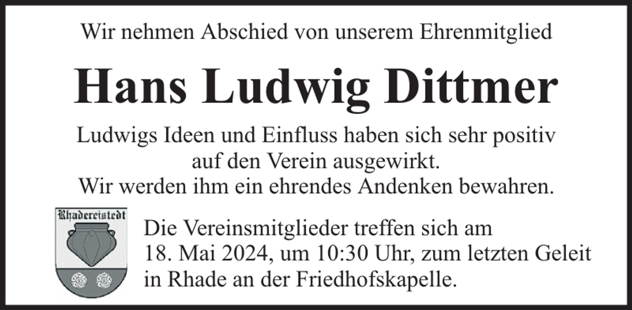 <p>Wir nehmen Abschied von unserem Ehrenmitglied</p><p>Hans Ludwig Dittmer<br />Ludwigs Ideen und Einfluss haben sich sehr positiv<br />auf den Verein ausgewirkt.<br />Wir werden ihm ein ehrendes Andenken bewahren.</p><p>Die Vereinsmitglieder treffen sich am<br />18. Mai 2024, um 10:30 Uhr, zum letzten Geleit<br />in Rhade an der Friedhofskapelle.</p>
