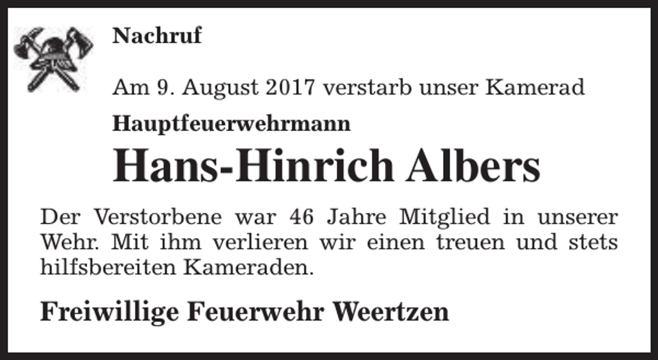 <p>Nachruf<br />Am 9. August 2017 verstarb unser Kamerad<br />Hauptfeuerwehrmann</p><p>Hans-Hinrich Albers</p><p>Der Verstorbene war 46 Jahre Mitglied in unserer<br />Wehr. Mit ihm verlieren wir einen treuen und stets<br />hilfsbereiten Kameraden.</p><p>Freiwillige Feuerwehr Weertzen</p>