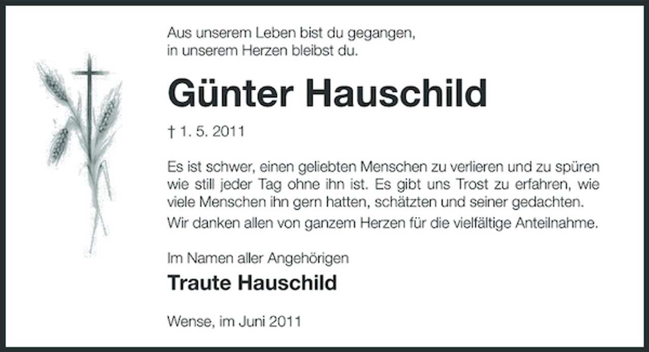 <p>Aus unserem Leben bist du gegangen, in unserem Herzen bleibst du.</p><p>Günter Hauschild<br />† 1. 5. 2011 Es ist schwer, einen geliebten Menschen zu verlieren und zu spüren wie still jeder Tag ohne ihn ist. Es gibt uns Trost zu erfahren, wie viele Menschen ihn gern hatten, schätzten und seiner gedachten. Wir danken allen von ganzem Herzen für die vielfältige Anteilnahme. Im Namen aller Angehörigen</p><p>Traute Hauschild<br />Wense, im Juni 2011</p>