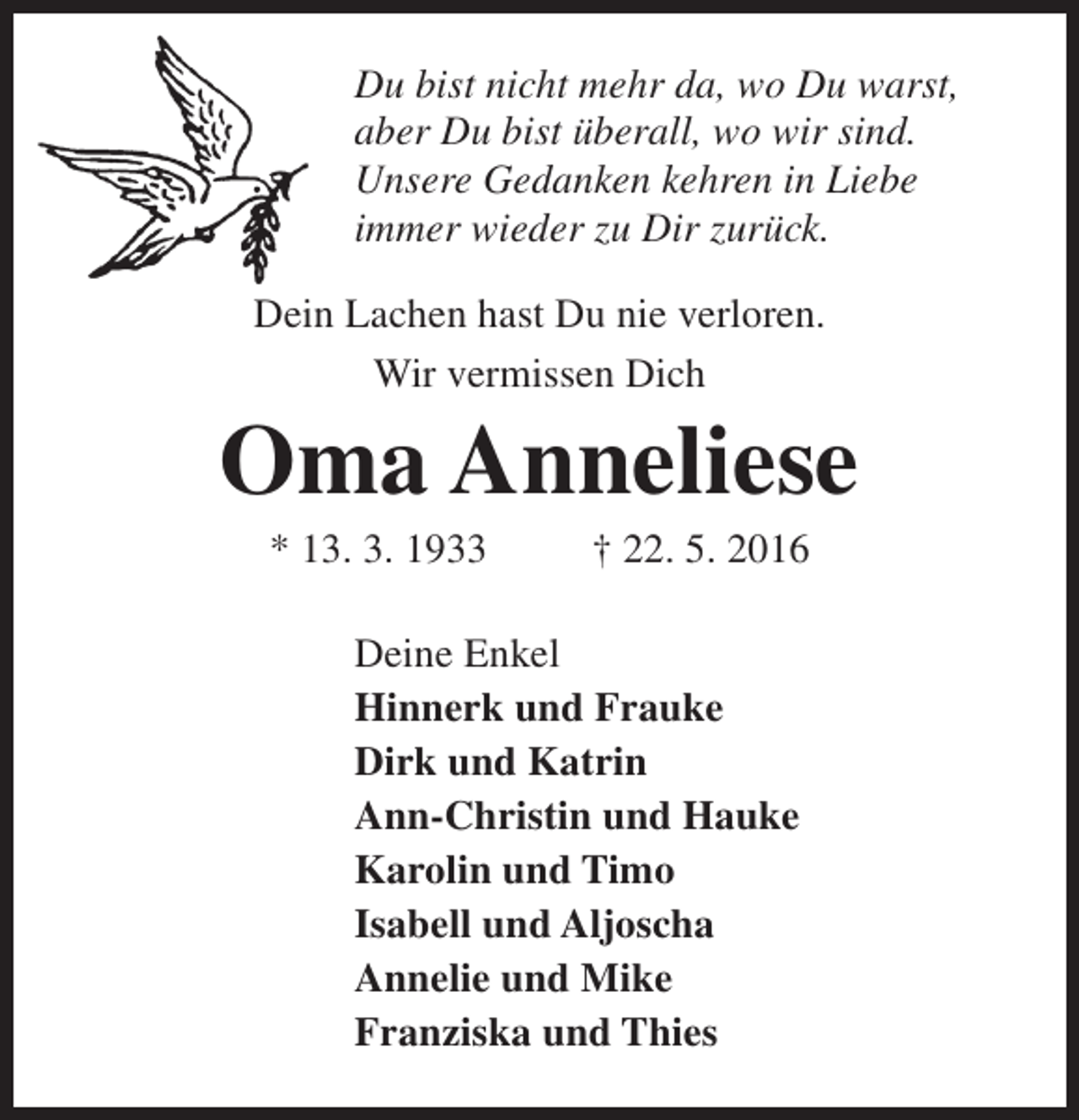 <p>Du bist nicht mehr da, wo Du warst,<br />aber Du bist überall, wo wir sind.<br />Unsere Gedanken kehren in Liebe<br />immer wieder zu Dir zurück.<br />Dein Lachen hast Du nie verloren.<br />Wir vermissen Dich</p><p>Oma Anneliese<br />* 13. 3. 1933</p><p>† 22. 5. 2016</p><p>Deine Enkel<br />Hinnerk und Frauke<br />Dirk und Katrin<br />Ann-Christin und Hauke<br />Karolin und Timo<br />Isabell und Aljoscha<br />Annelie und Mike<br />Franziska und Thies</p>
