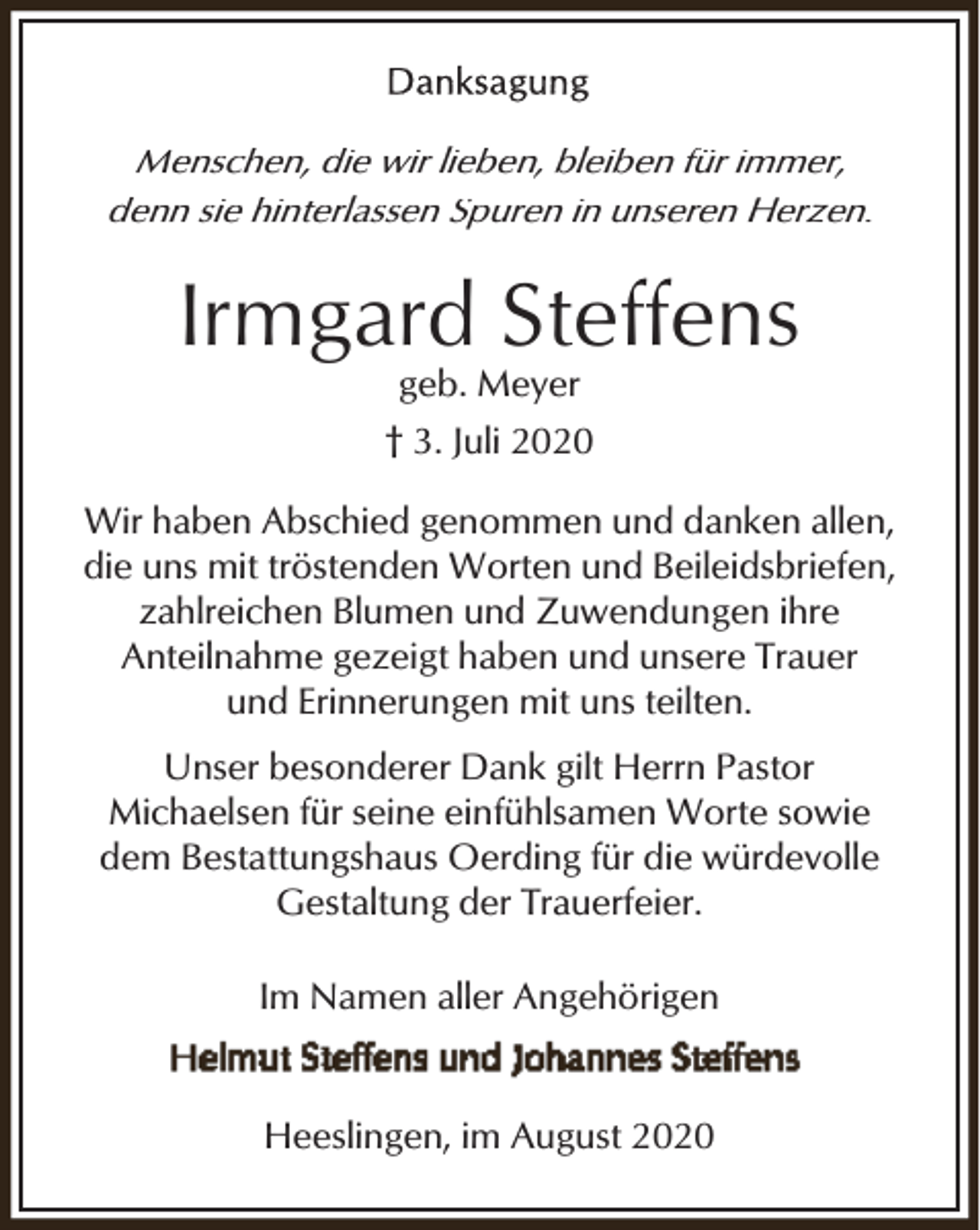 <p>Menschen, die wir lieben, bleiben für immer,<br />denn sie hinterlassen Spuren in unseren Herzen.</p><p>Irmgard Steffens<br />geb. Meyer<br />† 3. Juli 2020</p><p>Wir haben Abschied genommen und danken allen,<br />die uns mit tröstenden Worten und Beileidsbriefen,<br />zahlreichen Blumen und Zuwendungen ihre<br />Anteilnahme gezeigt haben und unsere Trauer<br />und Erinnerungen mit uns teilten.<br />Unser besonderer Dank gilt Herrn Pastor<br />Michaelsen für seine einfühlsamen Worte sowie<br />dem Bestattungshaus Oerding für die würdevolle<br />Gestaltung der Trauerfeier.<br />Im Namen aller Angehörigen<br />Heeslingen, im August 2020</p>