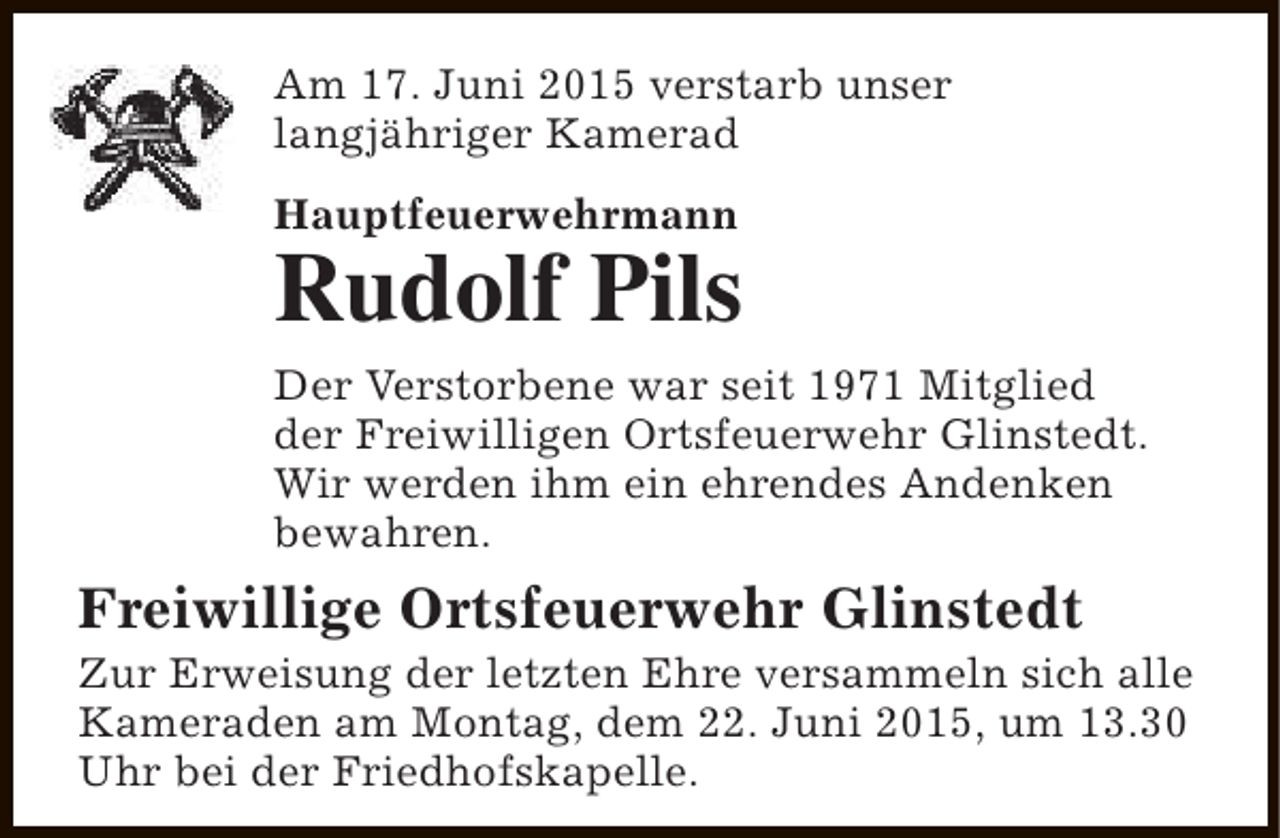 <p>Am 17. Juni 2015 verstarb unser<br />langjähriger Kamerad<br />Hauptfeuerwehrmann</p><p>Rudolf Pils<br />Der Verstorbene war seit 1971 Mitglied<br />der Freiwilligen Ortsfeuerwehr Glinstedt.<br />Wir werden ihm ein ehrendes Andenken<br />bewahren.</p><p>Freiwillige Ortsfeuerwehr Glinstedt</p><p>Zur Erweisung der letzten Ehre versammeln sich alle<br />Kameraden am Montag, dem 22. Juni 2015, um 13.30<br />Uhr bei der Friedhofskapelle.</p>