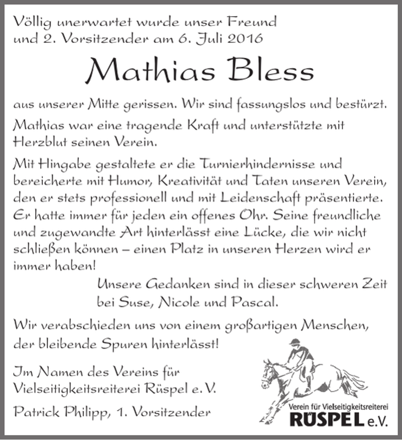 <p>Völlig unerwartet wurde unser Freund<br />und 2. Vorsitzender am 6. Juli 2016</p><p>Mathias Bless</p><p>aus unserer Mitte gerissen. Wir sind fassungslos und bestürzt.<br />Mathias war eine tragende Kraft und unterstützte mit<br />Herzblut seinen Verein.<br />Mit Hingabe gestaltete er die Turnierhindernisse und<br />bereicherte mit Humor, Kreativität und Taten unseren Verein,<br />den er stets professionell und mit Leidenschaft präsentierte.<br />Er hatte immer für jeden ein offenes Ohr. Seine freundliche<br />und zugewandte Art hinterlässt eine Lücke, die wir nicht<br />schließen können – einen Platz in unseren Herzen wird er<br />immer haben!<br />Unsere Gedanken sind in dieser schweren Zeit<br />bei Suse, Nicole und Pascal.<br />Wir verabschieden uns von einem großartigen Menschen,<br />der bleibende Spuren hinterlässt!<br />Im Namen des Vereins für<br />Vielseitigkeitsreiterei Rüspel e. V.<br />Patrick Philipp, 1. Vorsitzender</p>