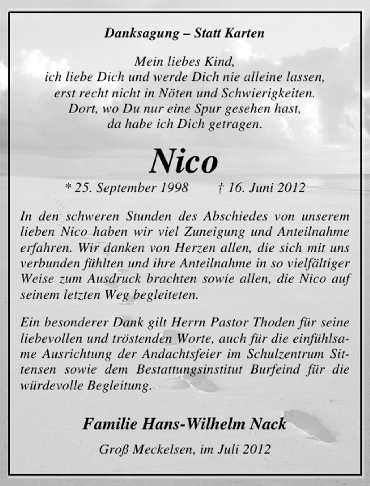 <p>Danksagung – Statt Karten<br />Mein liebes Kind,<br />ich liebe Dich und werde Dich nie alleine lassen,<br />erst recht nicht in Nöten und Schwierigkeiten.<br />Dort, wo Du nur eine Spur gesehen hast,<br />da habe ich Dich getragen.</p><p>Nico</p><p>* 25. September 1998</p><p>† 16. Juni 2012</p><p>In den schweren Stunden des Abschiedes von unserem<br />lieben Nico haben wir viel Zuneigung und Anteilnahme<br />erfahren. Wir danken von Herzen allen, die sich mit uns<br />verbunden fühlten und ihre Anteilnahme in so vielfältiger<br />Weise zum Ausdruck brachten sowie allen, die Nico auf<br />seinem letzten Weg begleiteten.<br />Ein besonderer Dank gilt Herrn Pastor Thoden für seine<br />liebevollen und tröstenden Worte, auch für die einfühlsame Ausrichtung der Andachtsfeier im Schulzentrum Sittensen sowie dem Bestattungsinstitut Burfeind für die<br />würdevolle Begleitung.</p><p>Familie Hans-Wilhelm Nack<br />Groß Meckelsen, im Juli 2012</p>