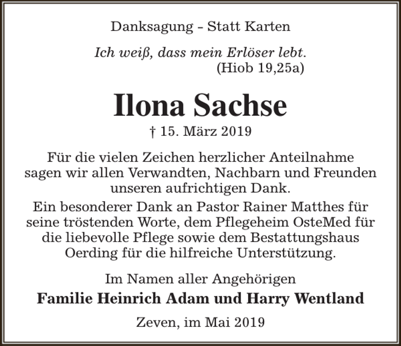 <p>Danksagung - Statt Karten<br />Ich weiß, dass mein Erlöser lebt.<br />(Hiob 19,25a)</p><p>Ilona Sachse<br />† 15. März 2019</p><p>Für die vielen Zeichen herzlicher Anteilnahme<br />sagen wir allen Verwandten, Nachbarn und Freunden<br />unseren aufrichtigen Dank.<br />Ein besonderer Dank an Pastor Rainer Matthes für<br />seine tröstenden Worte, dem Pflegeheim OsteMed für<br />die liebevolle Pflege sowie dem Bestattungshaus<br />Oerding für die hilfreiche Unterstützung.<br />Im Namen aller Angehörigen</p><p>Familie Heinrich Adam und Harry Wentland<br />Zeven, im Mai 2019</p>