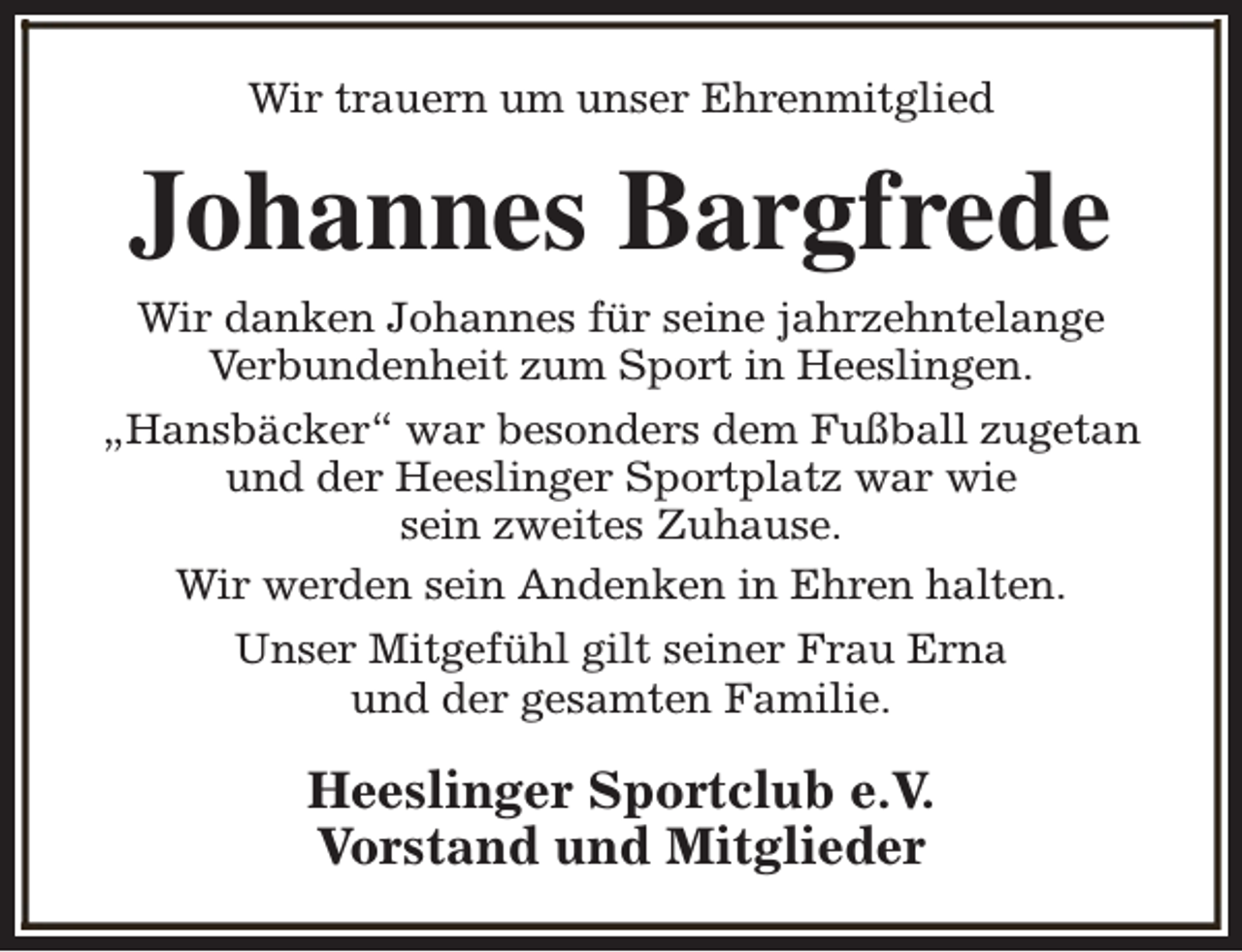 <p>Wir trauern um unser Ehrenmitglied</p><p>Johannes Bargfrede<br />Wir danken Johannes für seine jahrzehntelange<br />Verbundenheit zum Sport in Heeslingen.<br />„Hansbäcker“ war besonders dem Fußball zugetan<br />und der Heeslinger Sportplatz war wie<br />sein zweites Zuhause.<br />Wir werden sein Andenken in Ehren halten.<br />Unser Mitgefühl gilt seiner Frau Erna<br />und der gesamten Familie.</p><p>Heeslinger Sportclub e.V.<br />Vorstand und Mitglieder</p>