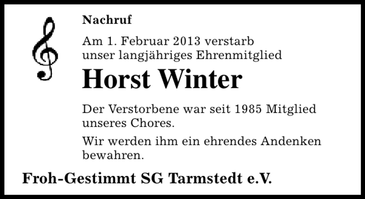 <p>Nachruf<br />Am 1. Februar 2013 verstarb<br />unser langjähriges Ehrenmitglied</p><p>Horst Winter</p><p>Der Verstorbene war seit 1985 Mitglied<br />unseres Chores.<br />Wir werden ihm ein ehrendes Andenken<br />bewahren.</p><p>Froh-Gestimmt SG Tarmstedt e.V.</p>