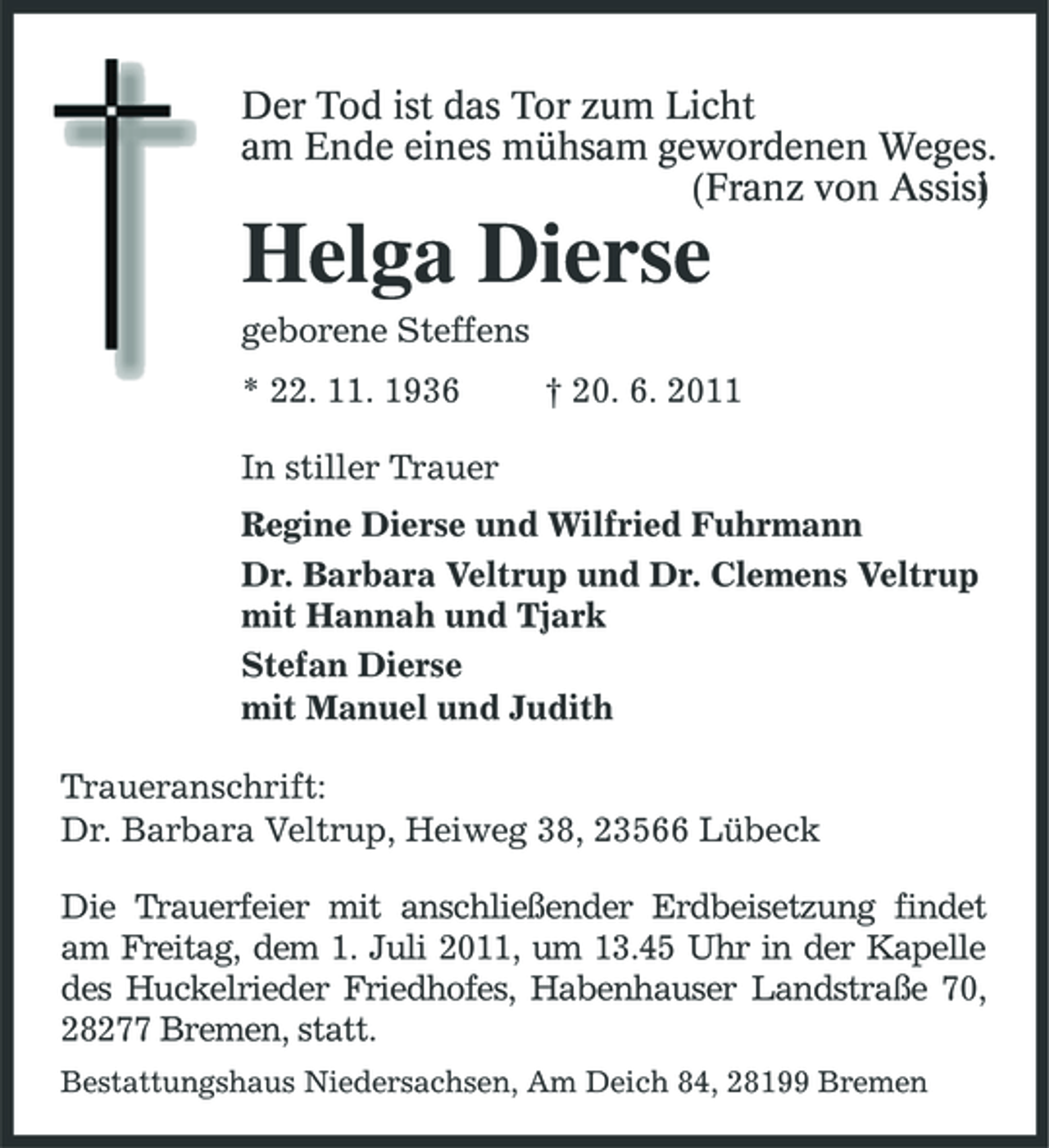 <p>Der Tod ist das Tor zum Licht am Ende eines mühsam gewordenen Weges. (Franz von Assisi )</p><p>Helga Dierse<br />geborene Steffens * 22. 11. 1936 In stiller Trauer Regine Dierse und Wilfried Fuhrmann Dr. Barbara Veltrup und Dr. Clemens Veltrup mit Hannah und Tjark Stefan Dierse mit Manuel und Judith Traueranschrift: Dr. Barbara Veltrup, Heiweg 38, 23566 Lübeck Die Trauerfeier mit anschließender Erdbeisetzung findet am Freitag, dem 1. Juli 2011, um 13.45 Uhr in der Kapelle des Huckelrieder Friedhofes, Habenhauser Landstraße 70, 28277 Bremen, statt.<br />Bestattungshaus Niedersachsen, Am Deich 84, 28199 Bremen</p><p>† 20. 6. 2011</p>