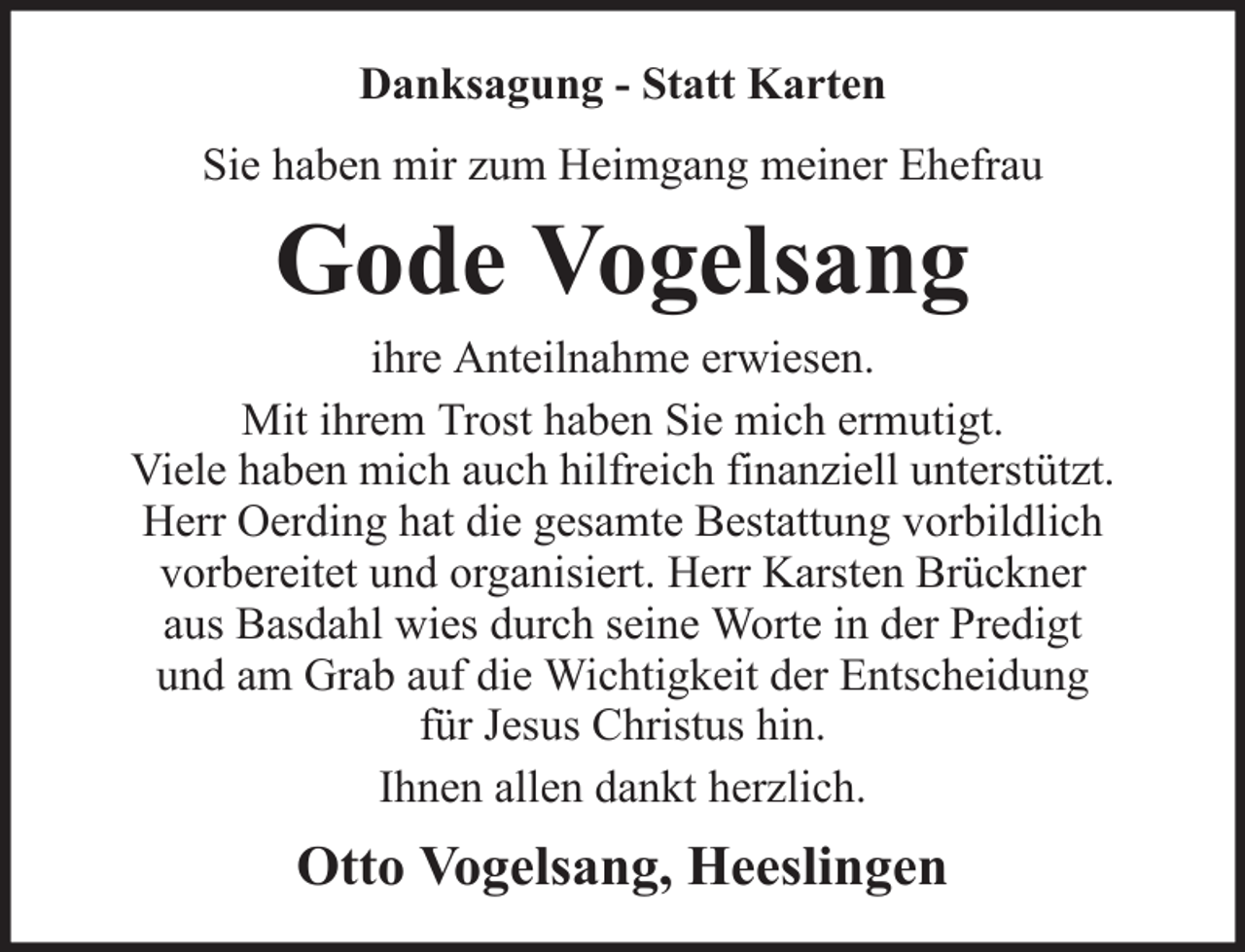 <p>Danksagung - Statt Karten<br />Sie haben mir zum Heimgang meiner Ehefrau</p><p>Gode Vogelsang<br />ihre Anteilnahme erwiesen.<br />Mit ihrem Trost haben Sie mich ermutigt.<br />Viele haben mich auch hilfreich finanziell unterstützt.<br />Herr Oerding hat die gesamte Bestattung vorbildlich<br />vorbereitet und organisiert. Herr Karsten Brückner<br />aus Basdahl wies durch seine Worte in der Predigt<br />und am Grab auf die Wichtigkeit der Entscheidung<br />für Jesus Christus hin.<br />Ihnen allen dankt herzlich.</p><p>Otto Vogelsang, Heeslingen</p>
