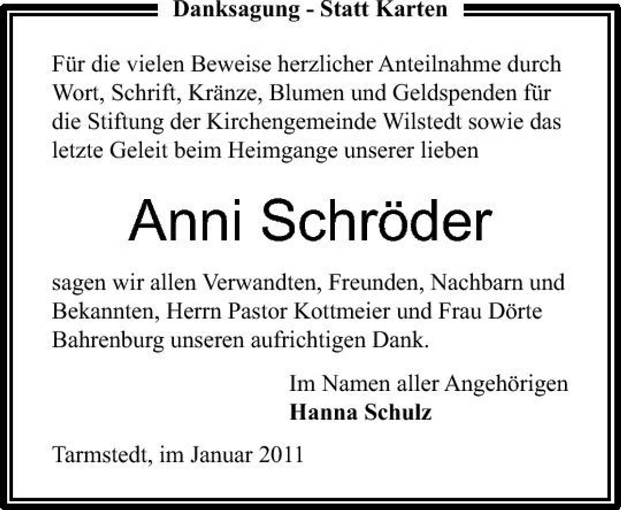 <p>Danksagung - Statt Karten Für die vielen Beweise herzlicher Anteilnahme durch Wort, Schrift, Kränze, Blumen und Geldspenden für die Stiftung der Kirchengemeinde Wilstedt sowie das letzte Geleit beim Heimgange unserer lieben</p><p>Anni Schröder<br />sagen wir allen Verwandten, Freunden, Nachbarn und Bekannten, Herrn Pastor Kottmeier und Frau Dörte Bahrenburg unseren aufrichtigen Dank. Im Namen aller Angehörigen Hanna Schulz Tarmstedt, im Januar 2011</p>