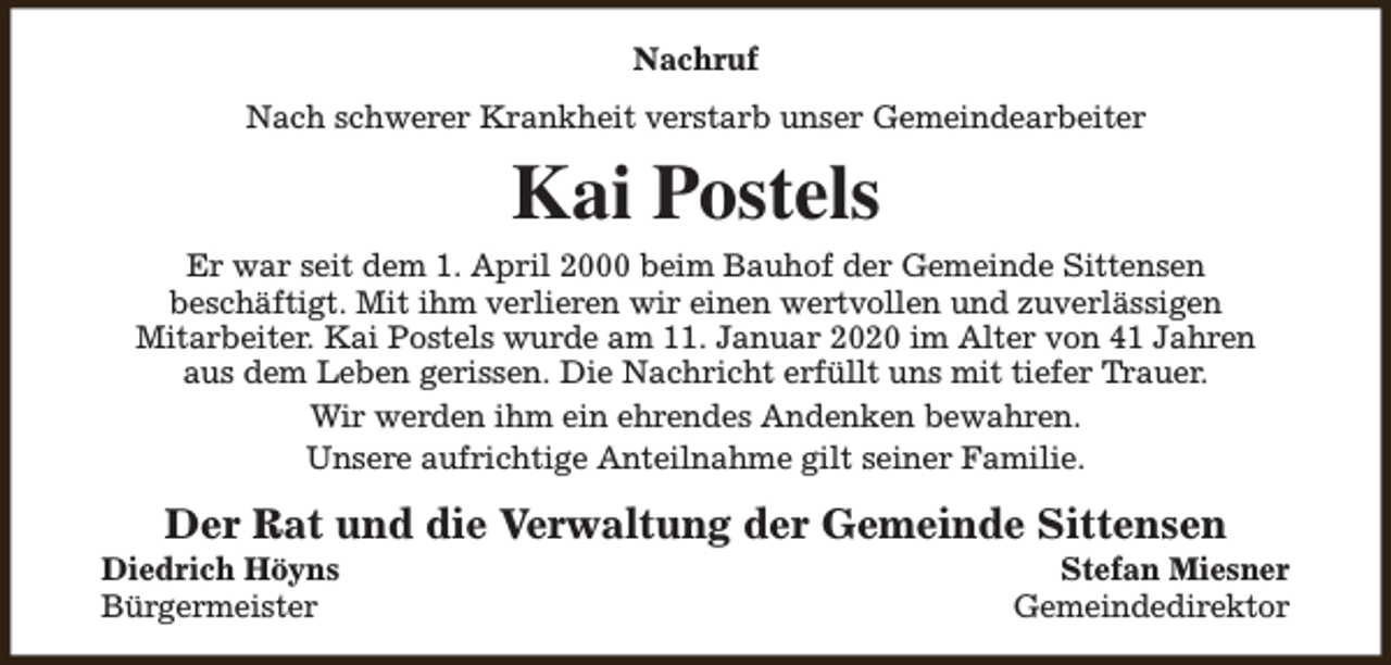 <p>Nachruf<br />Nach schwerer Krankheit verstarb unser Gemeindearbeiter</p><p>Kai Postels</p><p>Er war seit dem 1. April 2000 beim Bauhof der Gemeinde Sittensen<br />beschäftigt. Mit ihm verlieren wir einen wertvollen und zuverlässigen<br />Mitarbeiter. Kai Postels wurde am 11. Januar 2020 im Alter von 41 Jahren<br />aus dem Leben gerissen. Die Nachricht erfüllt uns mit tiefer Trauer.<br />Wir werden ihm ein ehrendes Andenken bewahren.<br />Unsere aufrichtige Anteilnahme gilt seiner Familie.</p><p>Der Rat und die Verwaltung der Gemeinde Sittensen</p><p>Diedrich Höyns<br />Bürgermeister</p><p>Stefan Miesner<br />Gemeindedirektor</p>