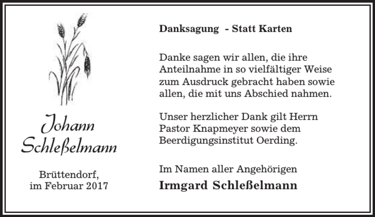 <p>Danksagung - Statt Karten<br />Danke sagen wir allen, die ihre<br />Anteilnahme in so vielfältiger Weise<br />zum Ausdruck gebracht haben sowie<br />allen, die mit uns Abschied nahmen.</p><p>Johann<br />Schleßelmann<br />Brüttendorf,<br />im Februar 2017</p><p>Unser herzlicher Dank gilt Herrn<br />Pastor Knapmeyer sowie dem<br />Beerdigungsinstitut Oerding.<br />Im Namen aller Angehörigen</p><p>Irmgard Schleßelmann</p>