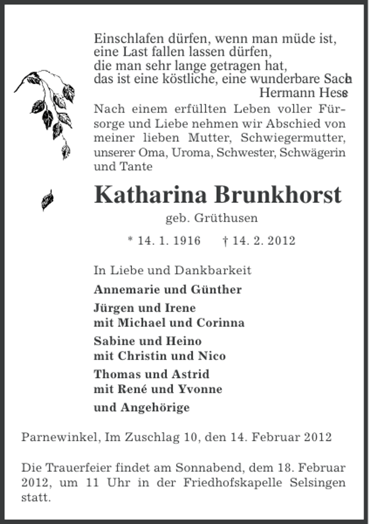 <p>Einschlafen dürfen, wenn man müde ist,<br />eine Last fallen lassen dürfen,<br />die man sehr lange getragen hat,<br />das ist eine köstliche, eine wunderbare Sach<br />.<br />e<br />Hermann Hess<br />e<br />Nach einem erfüllten Leben voller Fürsorge und Liebe nehmen wir Abschied von<br />meiner lieben Mutter, Schwiegermutter,<br />unserer Oma, Uroma, Schwester, Schwägerin<br />und Tante</p><p>Katharina Brunkhorst<br />geb. Grüthusen<br />* 14. 1. 1916</p><p>† 14. 2. 2012</p><p>In Liebe und Dankbarkeit<br />Annemarie und Günther<br />Jürgen und Irene<br />mit Michael und Corinna<br />Sabine und Heino<br />mit Christin und Nico<br />Thomas und Astrid<br />mit René und Yvonne<br />und Angehörige<br />Parnewinkel, Im Zuschlag 10, den 14. Februar 2012<br />Die Trauerfeier findet am Sonnabend, dem 18. Februar<br />2012, um 11 Uhr in der Friedhofskapelle Selsingen<br />statt.</p>