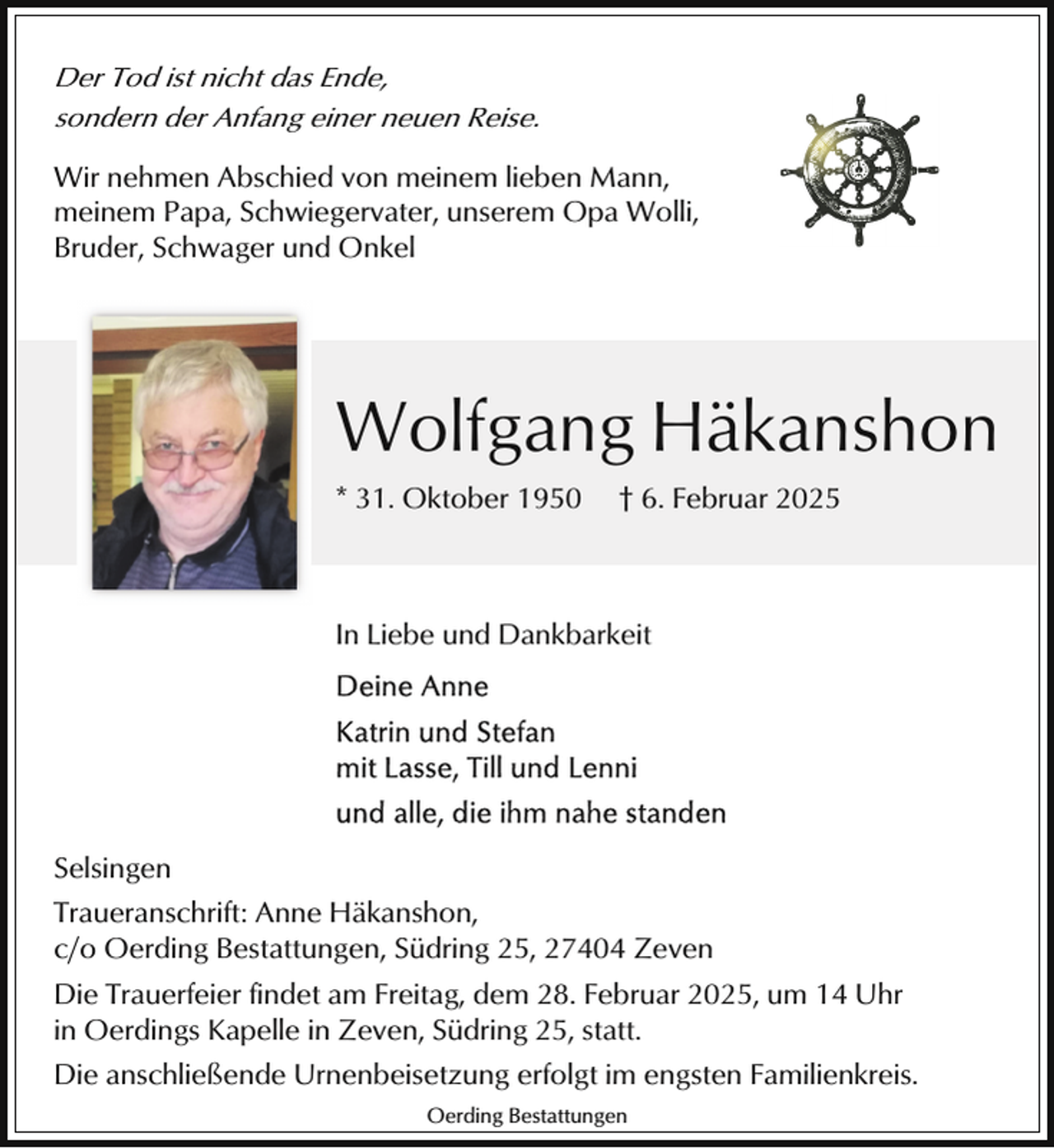 <p>Der Tod ist nicht das Ende,<br />sondern der Anfang einer neuen Reise.<br />Wir nehmen Abschied von meinem lieben Mann,<br />meinem Papa, Schwiegervater, unserem Opa Wolli,<br />Bruder, Schwager und Onkel</p><p>Wolfgang Häkanshon<br />* 31. Oktober 1950</p><p>† 6. Februar 2025</p><p>In Liebe und Dankbarkeit</p><p>Selsingen<br />Traueranschrift: Anne Häkanshon,<br />c/o Oerding Bestattungen, Südring 25, 27404 Zeven<br />Die Trauerfeier findet am Freitag, dem 28. Februar 2025, um 14 Uhr<br />in Oerdings Kapelle in Zeven, Südring 25, statt.<br />Die anschließende Urnenbeisetzung erfolgt im engsten Familienkreis.<br />Oerding Bestattungen</p>