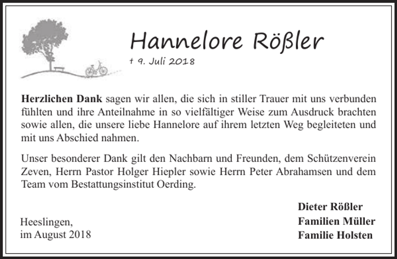 <p>Hannelore Rößler<br />† 9. Juli 2018</p><p>Herzlichen Dank sagen wir allen, die sich in stiller Trauer mit uns verbunden<br />fühlten und ihre Anteilnahme in so vielfältiger Weise zum Ausdruck brachten<br />sowie allen, die unsere liebe Hannelore auf ihrem letzten Weg begleiteten und<br />mit uns Abschied nahmen.<br />Unser besonderer Dank gilt den Nachbarn und Freunden, dem Schützenverein<br />Zeven, Herrn Pastor Holger Hiepler sowie Herrn Peter Abrahamsen und dem<br />Team vom Bestattungsinstitut Oerding.<br />Heeslingen,<br />im August 2018</p><p>Dieter Rößler<br />Familien Müller<br />Familie Holsten</p>
