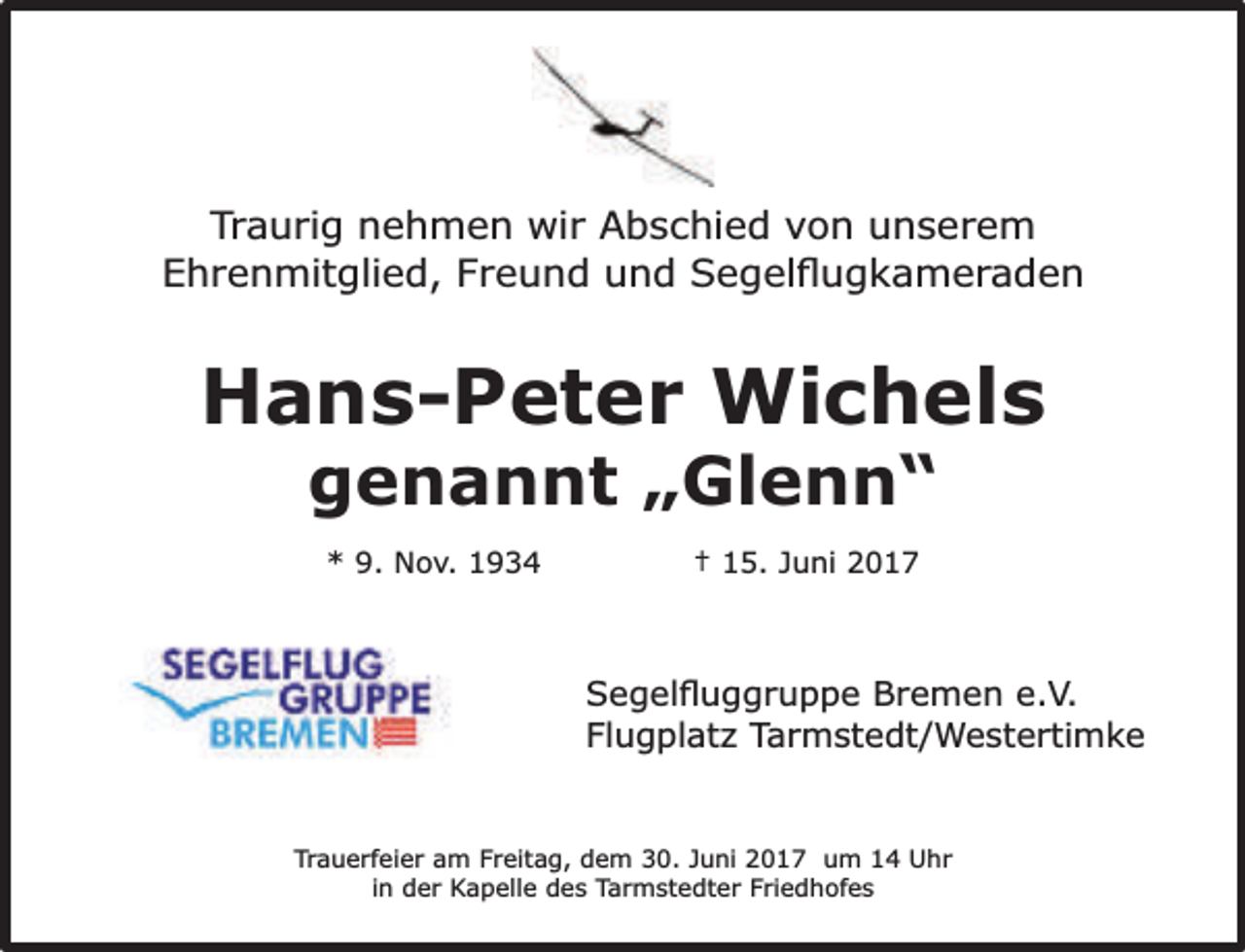 <p>Traurig nehmen wir Abschied von unserem<br />Ehrenmitglied, Freund und Segelﬂugkameraden</p><p>Hans-Peter Wichels<br />genannt „Glenn“<br />* 9. Nov. 1934</p><p>† 15. Juni 2017</p><p>Segelﬂuggruppe Bremen e.V.<br />Flugplatz Tarmstedt/Westertimke</p><p>Trauerfeier am Freitag, dem 30. Juni 2017 um 14 Uhr<br />in der Kapelle des Tarmstedter Friedhofes</p>