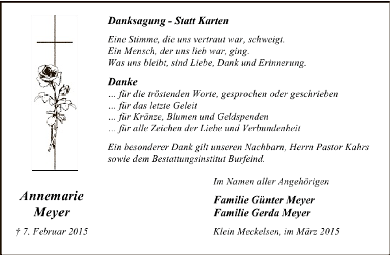 <p>Danksagung - Statt Karten<br />Eine Stimme, die uns vertraut war, schweigt.<br />Ein Mensch, der uns lieb war, ging.<br />Was uns bleibt, sind Liebe, Dank und Erinnerung.</p><p>Danke</p><p>… für die tröstenden Worte, gesprochen oder geschrieben<br />… für das letzte Geleit<br />… für Kränze, Blumen und Geldspenden<br />… für alle Zeichen der Liebe und Verbundenheit<br />Ein besonderer Dank gilt unseren Nachbarn, Herrn Pastor Kahrs<br />sowie dem Bestattungsinstitut Burfeind.</p><p>Annemarie<br />Meyer<br />† 7. Februar 2015</p><p>Im Namen aller Angehörigen</p><p>Familie Günter Meyer<br />Familie Gerda Meyer<br />Klein Meckelsen, im März 2015</p>