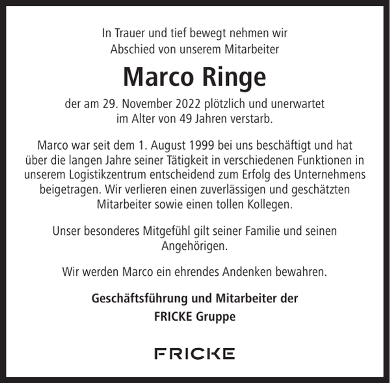 <p>In Trauer und tief bewegt nehmen wir<br />Abschied von unserem Mitarbeiter</p><p>Marco Ringe<br />der am 29. November 2022 plötzlich und unerwartet<br />im Alter von 49 Jahren verstarb.<br />Marco war seit dem 1. August 1999 bei uns beschäftigt und hat<br />über die langen Jahre seiner Tätigkeit in verschiedenen Funktionen in<br />unserem Logistikzentrum entscheidend zum Erfolg des Unternehmens<br />beigetragen. Wir verlieren einen zuverlässigen und geschätzten<br />Mitarbeiter sowie einen tollen Kollegen.<br />Unser besonderes Mitgefühl gilt seiner Familie und seinen<br />Angehörigen.<br />Wir werden Marco ein ehrendes Andenken bewahren.<br />Geschäftsführung und Mitarbeiter der<br />FRICKE Gruppe</p>