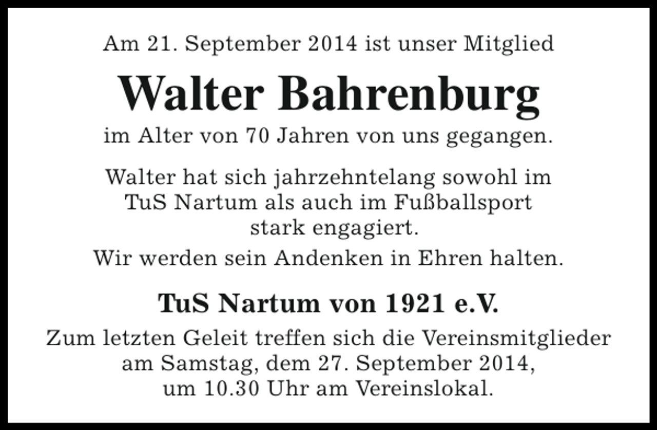 <p>Am 21. September 2014 ist unser Mitglied</p><p>Walter Bahrenburg</p><p>im Alter von 70 Jahren von uns gegangen.<br />Walter hat sich jahrzehntelang sowohl im<br />TuS Nartum als auch im Fußballsport<br />stark engagiert.<br />Wir werden sein Andenken in Ehren halten.</p><p>TuS Nartum von 1921 e.V.<br />Zum letzten Geleit treffen sich die Vereinsmitglieder<br />am Samstag, dem 27. September 2014,<br />um 10.30 Uhr am Vereinslokal.</p>