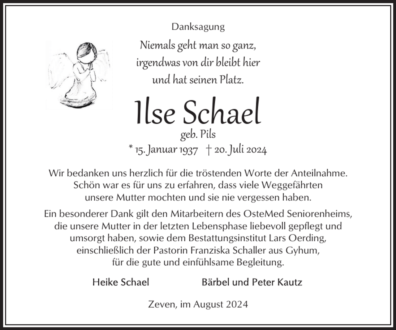 <p>Danksagung</p><p>Niemals geht man so ganz,<br />irgendwas von dir bleibt hier<br />und hat seinen Platz.</p><p>Ilse Schael</p><p>geb. Pils<br />* 15. Januar 1937 † 20. Juli 2024<br />Wir bedanken uns herzlich für die tröstenden Worte der Anteilnahme.<br />Schön war es für uns zu erfahren, dass viele Weggefährten<br />unsere Mutter mochten und sie nie vergessen haben.<br />Ein besonderer Dank gilt den Mitarbeitern des OsteMed Seniorenheims,<br />die unsere Mutter in der letzten Lebensphase liebevoll gepflegt und<br />umsorgt haben, sowie dem Bestattungsinstitut Lars Oerding,<br />einschließlich der Pastorin Franziska Schaller aus Gyhum,<br />für die gute und einfühlsame Begleitung.</p><p>Zeven, im August 2024</p>