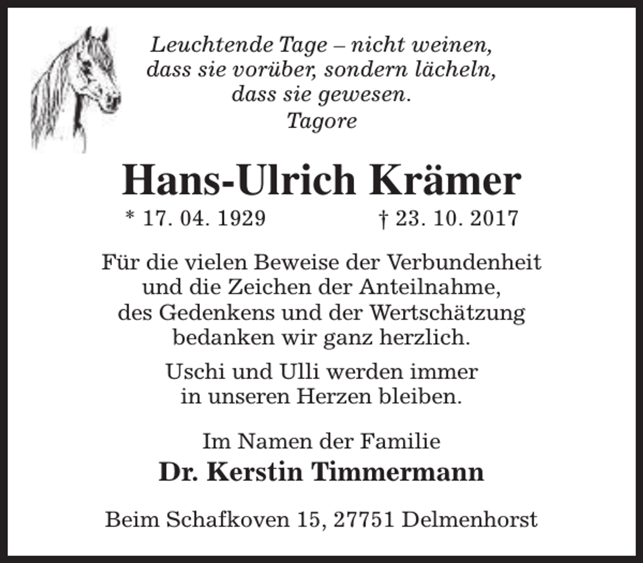 <p>Leuchtende Tage – nicht weinen,<br />dass sie vorüber, sondern lächeln,<br />dass sie gewesen.<br />Tagore</p><p>Hans-Ulrich Krämer<br />* 17. 04. 1929</p><p>† 23. 10. 2017</p><p>Für die vielen Beweise der Verbundenheit<br />und die Zeichen der Anteilnahme,<br />des Gedenkens und der Wertschätzung<br />bedanken wir ganz herzlich.<br />Uschi und Ulli werden immer<br />in unseren Herzen bleiben.<br />Im Namen der Familie</p><p>Dr. Kerstin Timmermann<br />Beim Schafkoven 15, 27751 Delmenhorst</p>