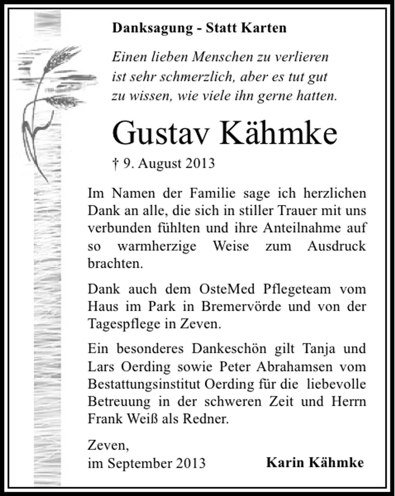 <p>Danksagung - Statt Karten<br />Einen lieben Menschen zu verlieren<br />ist sehr schmerzlich, aber es tut gut<br />zu wissen, wie viele ihn gerne hatten.</p><p>Gustav Kähmke<br />† 9. August 2013</p><p>Im Namen der Familie sage ich herzlichen<br />Dank an alle, die sich in stiller Trauer mit uns<br />verbunden fühlten und ihre Anteilnahme auf<br />so warmherzige Weise zum Ausdruck<br />brachten.<br />Dank auch dem OsteMed Pflegeteam vom<br />Haus im Park in Bremervörde und von der<br />Tagespflege in Zeven.<br />Ein besonderes Dankeschön gilt Tanja und<br />Lars Oerding sowie Peter Abrahamsen vom<br />Bestattungsinstitut Oerding für die liebevolle<br />Betreuung in der schweren Zeit und Herrn<br />Frank Weiß als Redner.<br />Zeven,<br />im September 2013</p><p>Karin Kähmke</p>