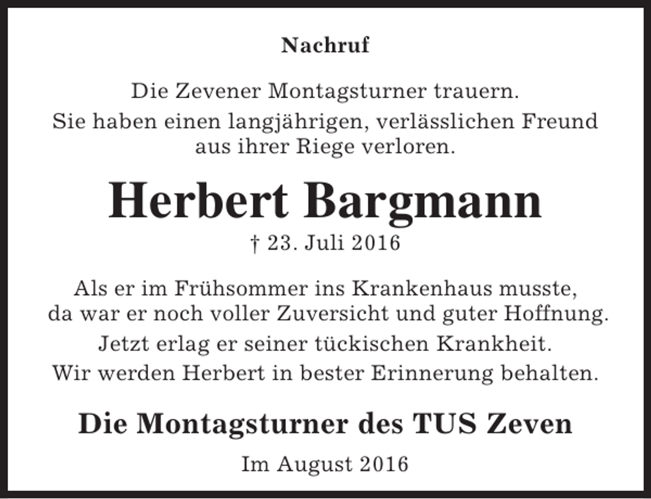 <p>Nachruf<br />Die Zevener Montagsturner trauern.<br />Sie haben einen langjährigen, verlässlichen Freund<br />aus ihrer Riege verloren.</p><p>Herbert Bargmann<br />† 23. Juli 2016</p><p>Als er im Frühsommer ins Krankenhaus musste,<br />da war er noch voller Zuversicht und guter Hoffnung.<br />Jetzt erlag er seiner tückischen Krankheit.<br />Wir werden Herbert in bester Erinnerung behalten.</p><p>Die Montagsturner des TUS Zeven<br />Im August 2016</p>