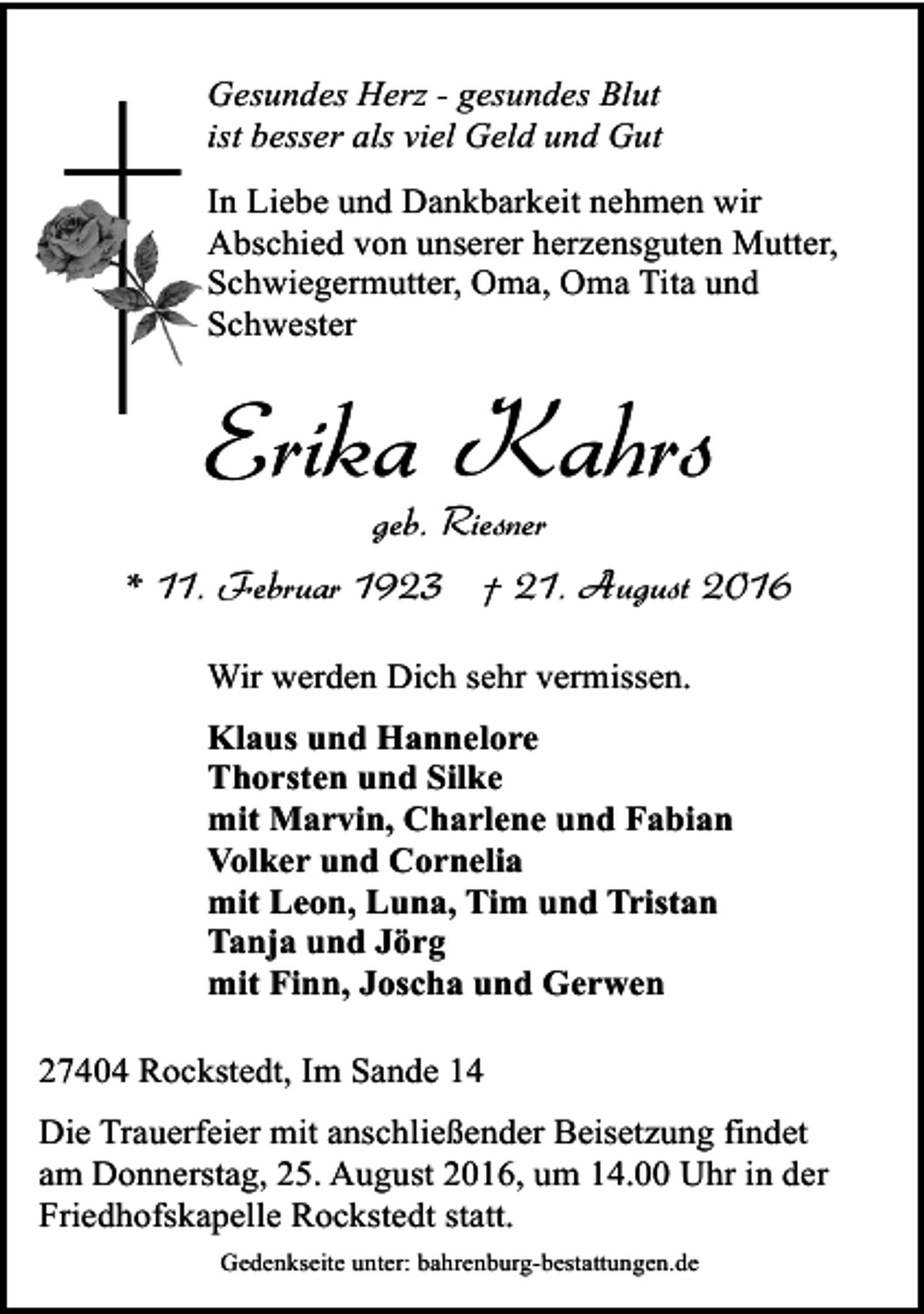 <p>Gesundes Herz - gesundes Blut<br />ist besser als viel Geld und Gut<br />In Liebe und Dankbarkeit nehmen wir<br />Abschied von unserer herzensguten Mutter,<br />Schwiegermutter, Oma, Oma Tita und<br />Schwester</p><p>Erika Kahrs</p><p>geb. Riesner<br />* 11. Februar 1923 † 21. August 2016<br />Wir werden Dich sehr vermissen.<br />Klaus und Hannelore<br />Thorsten und Silke<br />mit Marvin, Charlene und Fabian<br />Volker und Cornelia<br />mit Leon, Luna, Tim und Tristan<br />Tanja und Jörg<br />mit Finn, Joscha und Gerwen<br />27404 Rockstedt, Im Sande 14<br />Die Trauerfeier mit anschließender Beisetzung findet<br />am Donnerstag, 25. August 2016, um 14.00 Uhr in der<br />Friedhofskapelle Rockstedt statt.<br />Gedenkseite unter: bahrenburg-bestattungen.de</p>